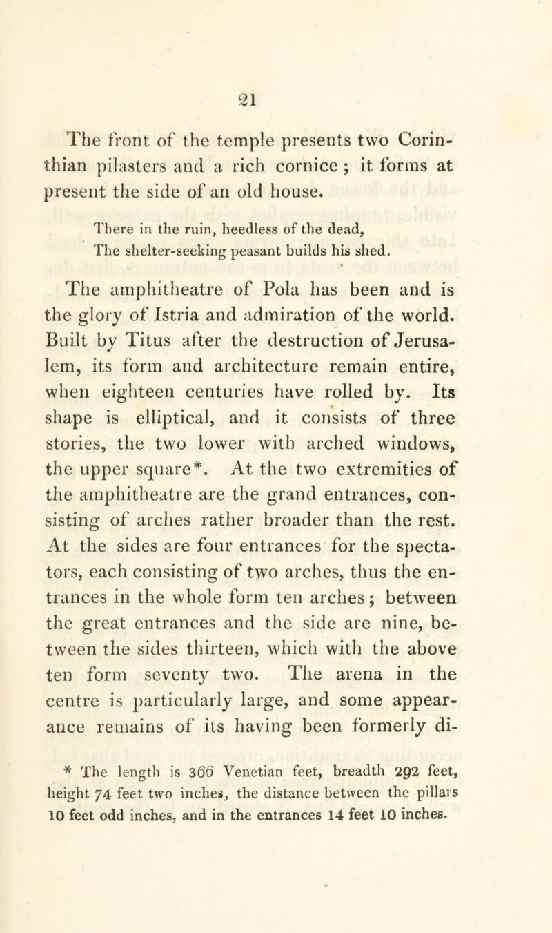 The front of the temple presents two Corin¬ thian pilasters and a rich cornice ; it forms at present the side of an old house. There in the ruin, heedless of the dead, The shelter-seeking peasant builds his shed. The amphitheatre of Pola has been and is the glory of Istria and admiration of the world. Built by Titus after the destruction of Jerusa¬ lem, its form and architecture remain entire, when eighteen centuries have rolled by. Its shape is elliptical, and it consists of three stories, the two lower with arched windows, the upper square*. At the two extremities of the amphitheatre are the grand entrances, con¬ sisting of arches rather broader than the rest. At the sides are four entrances for the specta¬ tors, each consisting of two arches, thus the en¬ trances in the whole form ten arches; between the great entrances and the side are nine, be¬ tween the sides thirteen, which with the above ten form seventy two. The arena in the centre is particularly large, and some appear¬ ance remains of its having been formerly di- * The length is 366 Venetian feet, breadth 292 feet, height 74 feet two inches, the distance between the pillars 10 feet odd inches, and in the entrances 14 feet 10 inches.