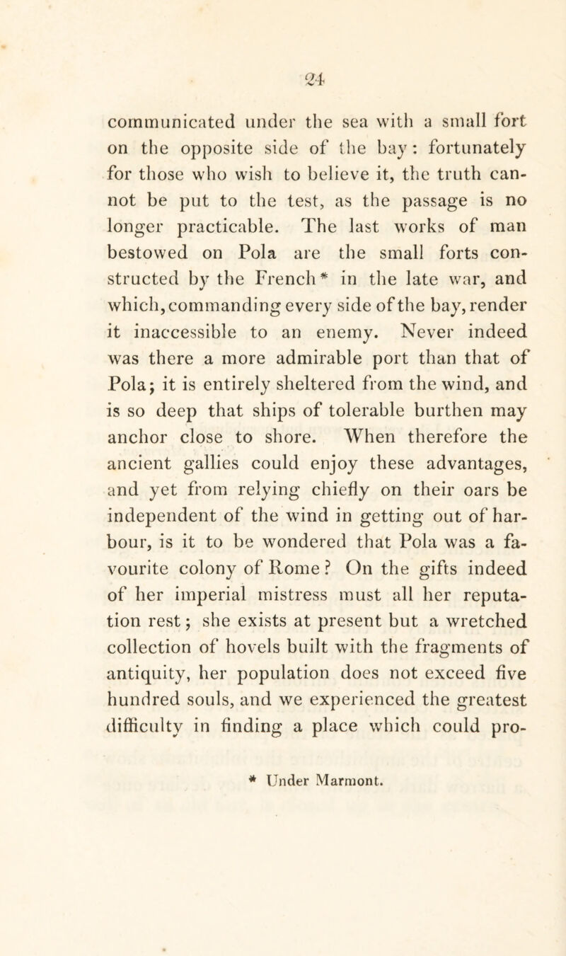 communicated under the sea with a small fort on the opposite side of the bay: fortunately for those who wish to believe it, the truth can¬ not be put to the test, as the passage is no longer practicable. The last works of man bestowed on Pola are the small forts con¬ structed by the French* in the late war, and which, commanding every side of the bay, render it inaccessible to an enemy. Never indeed was there a more admirable port than that of Pola; it is entirely sheltered from the wind, and is so deep that ships of tolerable burthen may anchor close to shore. When therefore the ancient gallies could enjoy these advantages, and yet from relying chiefly on their oars be independent of the wind in getting out of har¬ bour, is it to be wondered that Pola was a fa¬ vourite colony of Rome ? On the gifts indeed of her imperial mistress must all her reputa¬ tion rest; she exists at present but a wretched collection of hovels built with the fragments of antiquity, her population does not exceed five hundred souls, and we experienced the greatest difficulty in finding a place which could pro- * Under Marmont.