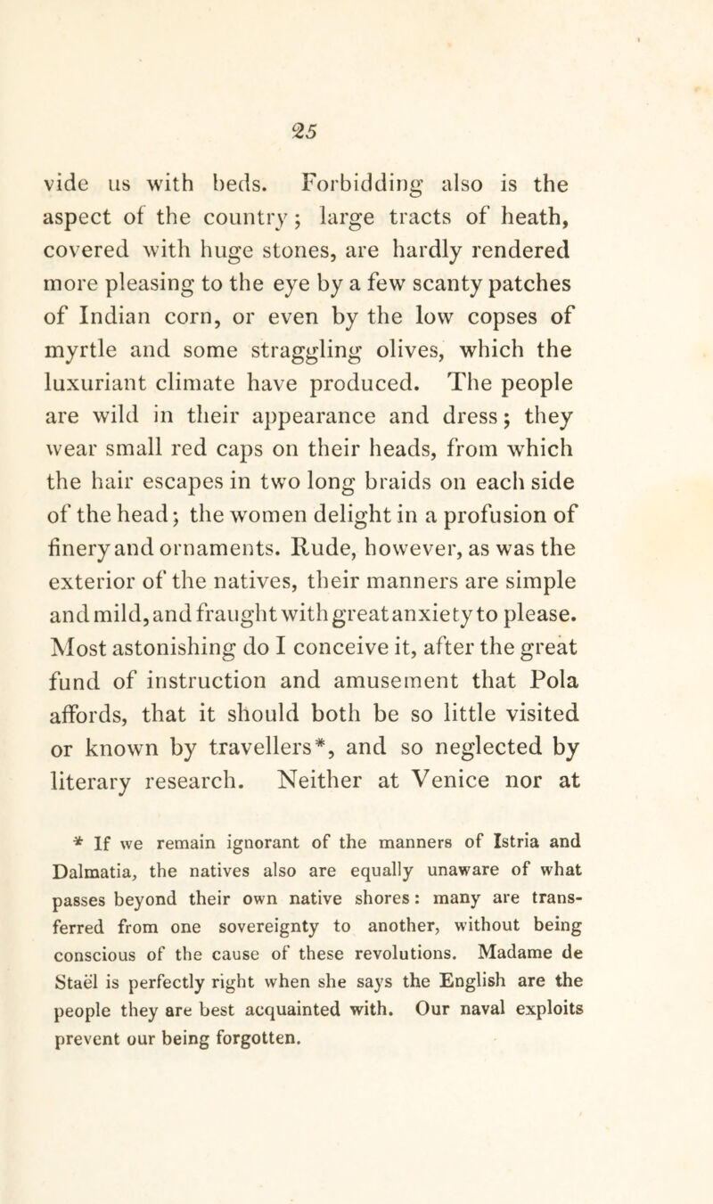 vide us with beds. Forbidding also is the aspect of the country; large tracts of heath, covered with huge stones, are hardly rendered more pleasing to the eye by a few scanty patches of Indian corn, or even by the low copses of myrtle and some straggling olives, which the luxuriant climate have produced. The people are wild in their appearance and dress; they wear small red caps on their heads, from which the hair escapes in two long braids on each side of the head; the women delight in a profusion of finery and ornaments. Rude, however, as was the exterior of the natives, their manners are simple and mild, and fraught with great anxiety to please. Most astonishing do I conceive it, after the great fund of instruction and amusement that Pola affords, that it should both be so little visited or known by travellers*, and so neglected by literary research. Neither at Venice nor at * If we remain ignorant of the manners of Istria and Dalmatia, the natives also are equally unaware of what passes beyond their own native shores: many are trans¬ ferred from one sovereignty to another, without being conscious of the cause of these revolutions. Madame de Stael is perfectly right when she says the English are the people they are best acquainted with. Our naval exploits prevent our being forgotten.