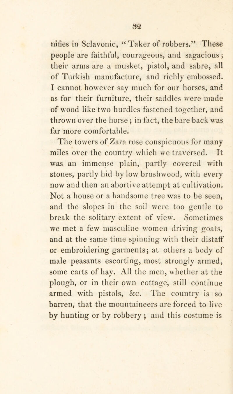 nifies in Sclavonic, “ Taker of robbers.” These people are faithful, courageous, and sagacious ; their arms are a musket, pistol, and sabre, all of Turkish manufacture, and richly embossed. I cannot however say much for our horses, and as for their furniture, their saddles were made of wood like two hurdles fastened together, and thrown over the horse ; in fact, the bare back was far more comfortable. The towers of Zara rose conspicuous for many miles over the country which we traversed. It was an immense plain, partly covered with stones, partly hid by low brushwood, with every now and then an abortive attempt at cultivation. Not a house or a handsome tree was to be seen, and the slopes in the soil were too gentle to break the solitary extent of view. Sometimes we met a few masculine women driving goats, and at the same time spinning with their distaff or embroidering garments; at others a body of male peasants escorting, most strongly armed, some carts of hay. All the men, whether at the plough, or in their own cottage, still continue armed with pistols, &c. The country is so barren, that the mountaineers are forced to live by hunting or by robbery ; and this costume is