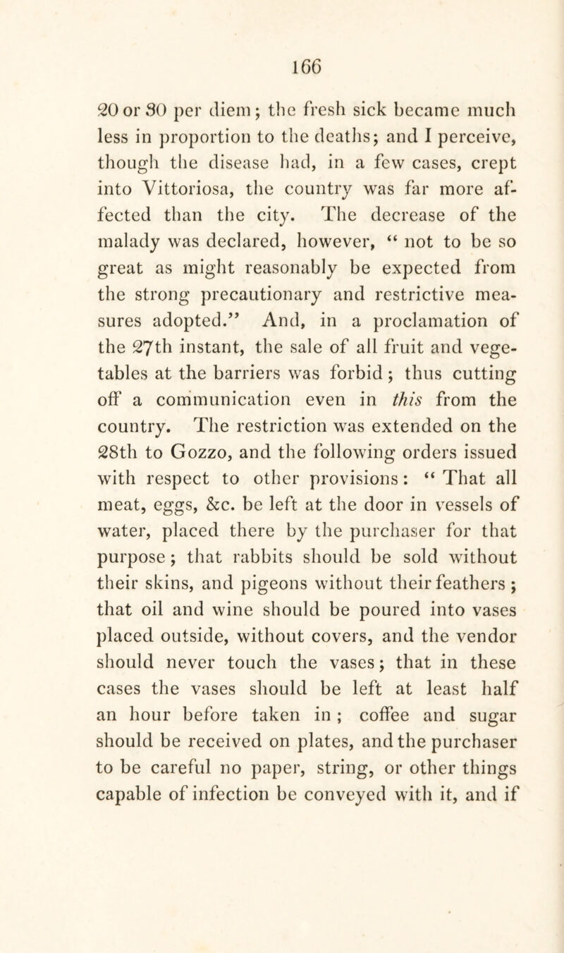 20or 30 per diem; the fresh sick became much less in proportion to the deaths; and I perceive, though the disease had, in a few cases, crept into Vittoriosa, the country was far more af¬ fected than the city. The decrease of the malady was declared, however, “ not to be so great as might reasonably be expected from the strong precautionary and restrictive mea¬ sures adopted.” And, in a proclamation of the 27th instant, the sale of all fruit and vege¬ tables at the barriers was forbid ; thus cutting off a communication even in this from the country. The restriction was extended on the 28th to Gozzo, and the following orders issued with respect to other provisions: “ That all meat, eggs, &c. be left at the door in vessels of water, placed there by the purchaser for that purpose ; that rabbits should be sold without their skins, and pigeons without their feathers ; that oil and wine should be poured into vases placed outside, without covers, and the vendor should never touch the vases; that in these cases the vases should be left at least half an hour before taken in; coffee and sugar should be received on plates, and the purchaser to be careful no paper, string, or other things capable of infection be conveyed with it, and if