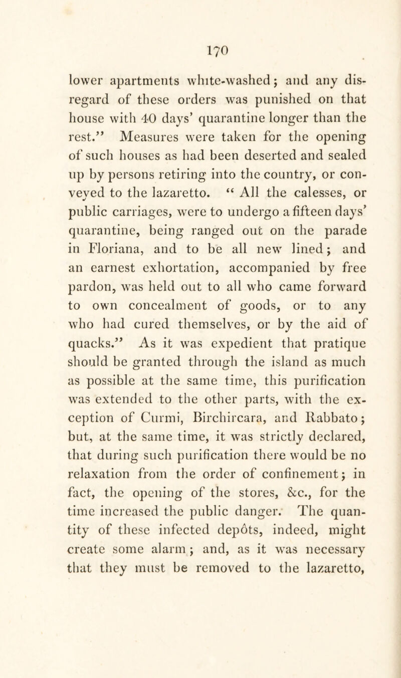 1?0 lower apartments white-washed; and any dis¬ regard of these orders was punished on that house with 40 days’ quarantine longer than the rest.” Measures were taken for the opening of such houses as had been deserted and sealed up by persons retiring into the country, or con¬ veyed to the lazaretto. “ All the calesses, or public carriages, were to undergo a fifteen days’ quarantine, being ranged out on the parade in Floriana, and to be all new lined; and an earnest exhortation, accompanied by free pardon, was held out to all who came forward to own concealment of goods, or to any who had cured themselves, or by the aid of quacks.” As it was expedient that pratique should be granted through the island as much as possible at the same time, this purification was extended to the other parts, with the ex¬ ception of Curmi, Birchircara, and Rabbato; but, at the same time, it was strictly declared, that during such purification there would be no relaxation from the order of confinement \ in fact, the opening of the stores, &c., for the time increased the public danger. The quan¬ tity of these infected depots, indeed, might create some alarm; and, as it was necessary that they must be removed to the lazaretto,