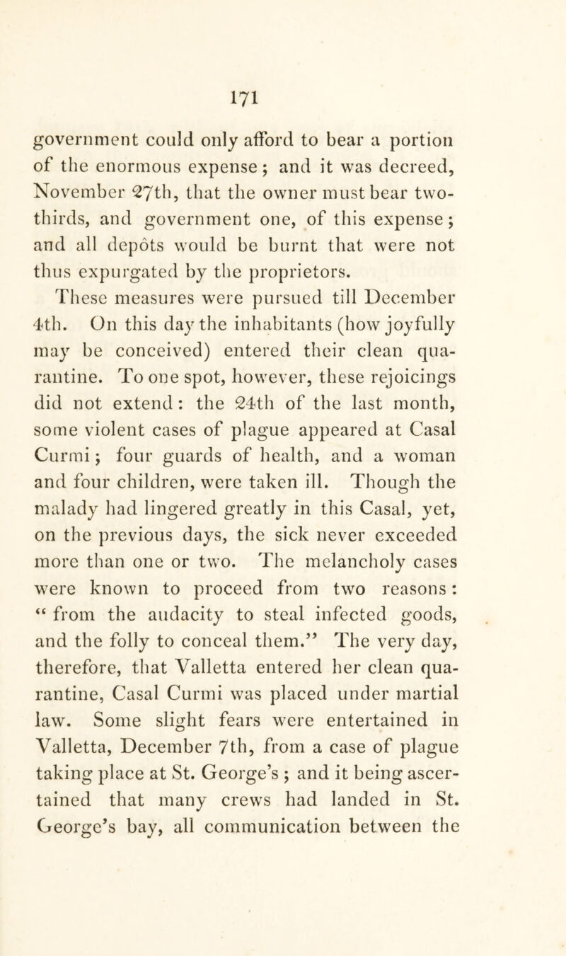 government could only afford to bear a portion of the enormous expense ; and it was decreed, November 27th, that the owner must bear two- thirds, and government one, of this expense; and all depots would be burnt that were not thus expurgated by the proprietors. These measures were pursued till December 4th. On this day the inhabitants (how joyfully may be conceived) entered their clean qua¬ rantine. To one spot, however, these rejoicings did not extend : the 24th of the last month, some violent cases of plague appeared at Casal Curmi; four guards of health, and a woman and four children, were taken ill. Though the malady had lingered greatly in this Casal, yet, on the previous days, the sick never exceeded more than one or two. The melancholy cases were known to proceed from two reasons: “ from the audacity to steal infected goods, and the folly to conceal them.” The very day, therefore, that Valletta entered her clean qua¬ rantine, Casal Curmi was placed under martial law. Some slight fears were entertained in Valletta, December 7th, from a case of plague taking place at St. George’s ; and it being ascer¬ tained that many crews had landed in St. George’s bay, all communication between the