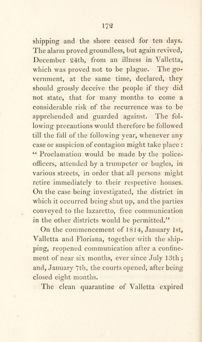 shipping and the shore ceased for ten days. The alarm proved groundless, but again revived, December 24th, from an illness in Valletta, which was proved not to be plague. The go¬ vernment, at the same time, declared, they should grossly deceive the people if they did not state, that for many months to come a considerable risk of the recurrence was to be apprehended and guarded against. The fol¬ lowing precautions would therefore be followed till the fall of the following year, whenever any case or suspicion of contagion might take place : “ Proclamation would be made by the police- officers, attended by a trumpeter or bugles, in various streets, in order that all persons might retire immediately to their respective houses. On the case being investigated, the district in which it occurred being shut up, and the parties conveyed to the lazaretto, free communication in the other districts would be permitted.” On the commencement of 1814, January 1st, Valletta and Floriana, together with the ship¬ ping, reopened communication after a confine¬ ment of near six months, ever since July 13th ; and, January 7th, the courts opened, after being closed eight months. The clean quarantine of Valletta expired