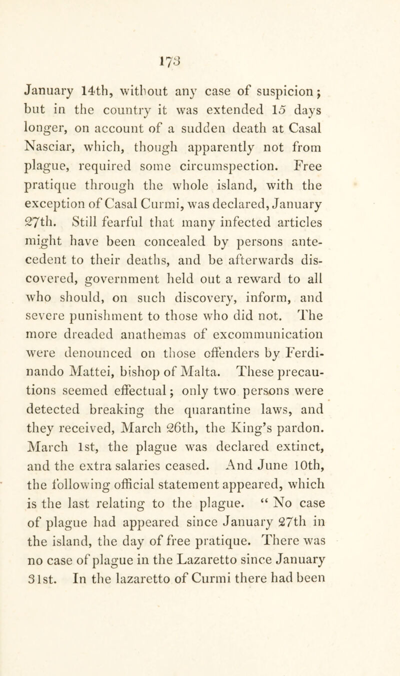 January 14th, without any case of suspicion; but in the country it was extended 15 days lo nger, on account of a sudden death at Casal Nasciar, which, though apparently not from plague, required some circumspection. Free pratique through the whole island, with the exception of Casal Curmi, was declared, January 27th. Still fearful that many infected articles might have been concealed by persons ante¬ cedent to their deaths, and be afterwards dis¬ covered, government held out a reward to all who should, on such discovery, inform, and severe punishment to those who did not. The more dreaded anathemas of excommunication were denounced on those offenders by Ferdi- nando Mattei, bishop of Malta. These precau¬ tions seemed effectual; only two persons were detected breaking the quarantine laws, and they received, March 26th, the King’s pardon. March 1st, the plague was declared extinct, and the extra salaries ceased. And June 10th, the following official statement appeared, which is the last relating to the plague. “ No case of plague had appeared since January 27th in the island, the day of free pratique. There was no case of plague in the Lazaretto since January 31st. In the lazaretto of Curmi there had been