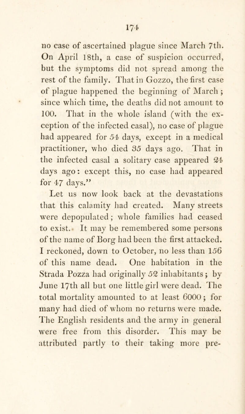 no case of ascertained plague since March 7th. On April 18th, a case of suspicion occurred, but the symptoms did not spread among the rest of the family. That in Gozzo, the first case of plague happened the beginning of March ; since which time, the deaths did not amount to 100. That in the whole island (with the ex¬ ception of the infected casal), no case of plague had appeared for 54 days, except in a medical practitioner, who died 35 days ago. That in the infected casal a solitary case appeared 24 days ago: except this, no case had appeared for 47 days.” Let us now look back at the devastations that this calamity had created. Many streets were depopulated ; whole families had ceased to exist. It may be remembered some persons of the name of Borg had been the first attacked. I reckoned, down to October, no less than 156 of this name dead. One habitation in the Strada Pozza had originally 52 inhabitants ; by June 17th all but one little girl were dead. The total mortality amounted to at least 6000; for many had died of whom no returns were made. The English residents and the army in general were free from this disorder. This may be attributed partly to their taking more pre-