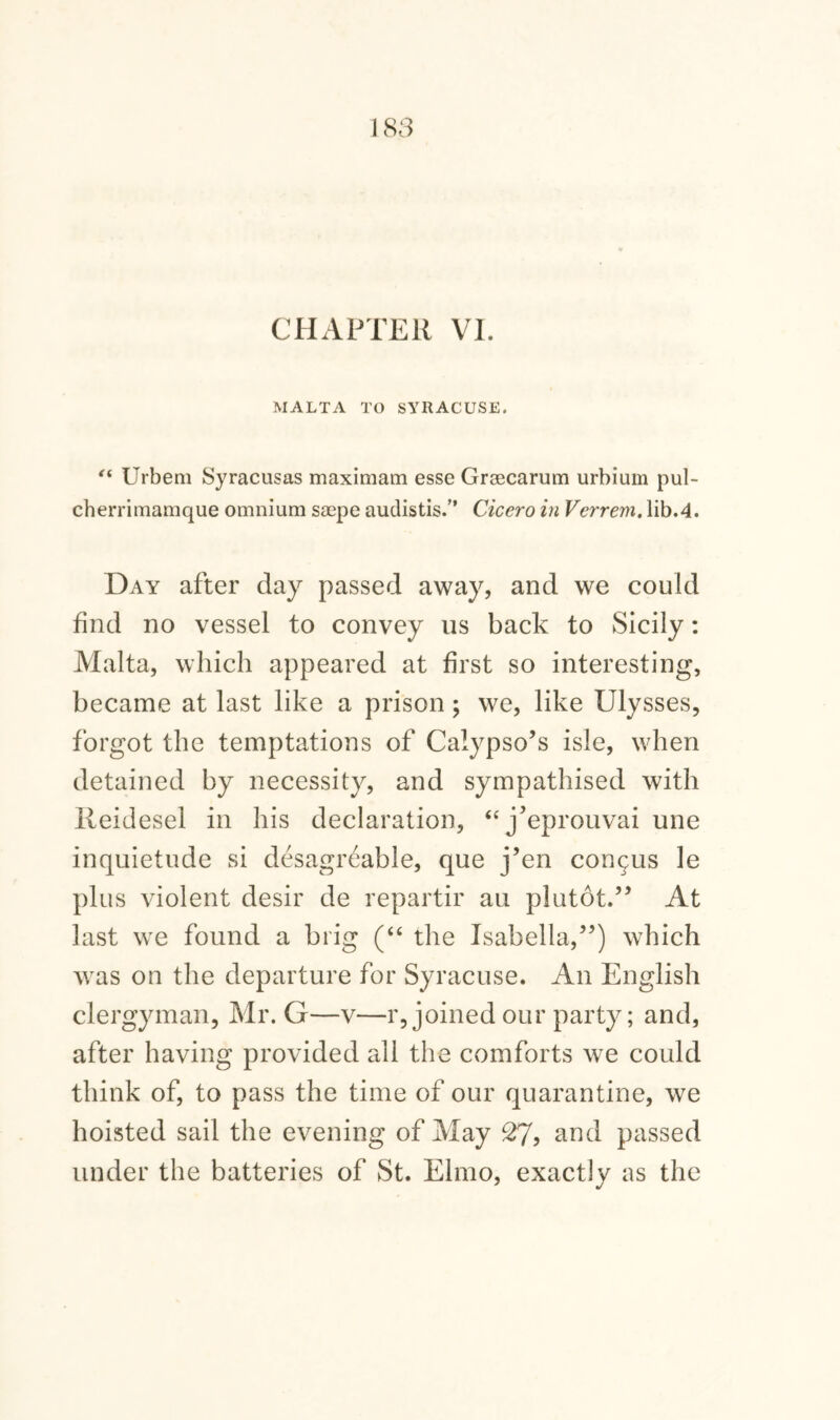 CHAPTER VI. MALTA TO SYRACUSE. “ Urbem Syracusas maximam esse Graecarum urbium pul- cherrimaraque omnium smpe audistis.” Cicero in Verrem. lib.4. Day after day passed away, and we could find no vessel to convey us back to Sicily: Malta, which appeared at first so interesting, became at last like a prison; we, like Ulysses, forgot the temptations of Calypso’s isle, when detained by necessity, and sympathised with Reidesel in his declaration, “j’eprouvai une inquietude si desagreable, que j’en con^is le plus violent desir de repartir au plutot.” At last we found a brig (“ the Isabella,”) which was on the departure for Syracuse. An English clergyman, Mr. G—v—r, joined our party; and, after having provided all the comforts we could think of, to pass the time of our quarantine, we hoisted sail the evening of May 27? and passed under the batteries of St. Elmo, exactly as the