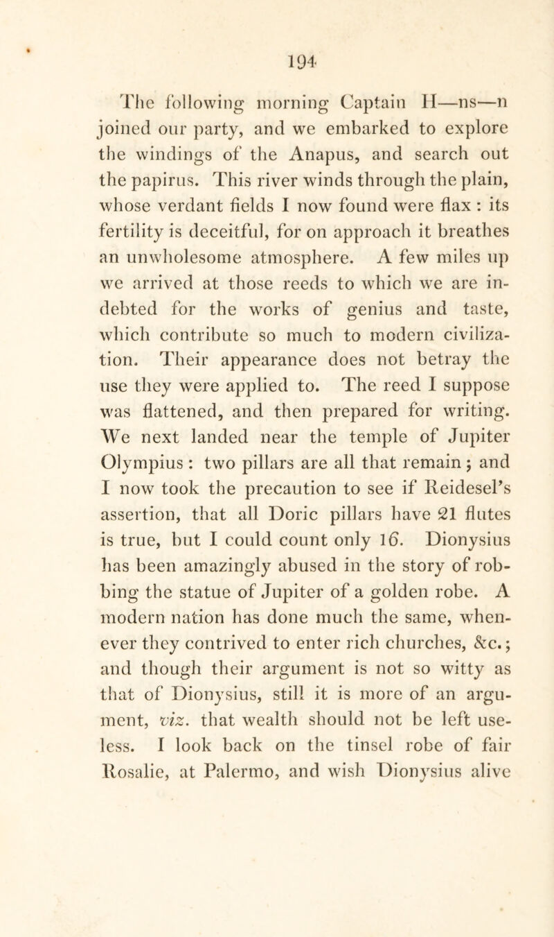 The following morning Captain II—ns—n joined our party, and we embarked to explore the windings of the Anapus, and search out the papirus. This river winds through the plain, whose verdant fields I now found were flax : its fertility is deceitful, for on approach it breathes an unwholesome atmosphere. A few miles up we arrived at those reeds to which we are in¬ debted for the works of genius and taste, which contribute so much to modern civiliza¬ tion. Their appearance does not betray the use they were applied to. The reed I suppose was flattened, and then prepared for writing. We next landed near the temple of Jupiter Olympius : two pillars are all that remain ; and I now took the precaution to see if Reidesel’s assertion, that all Doric pillars have 21 flutes is true, but I could count only 16. Dionysius has been amazingly abused in the story of rob¬ bing the statue of Jupiter of a golden robe. A modern nation has done much the same, when¬ ever they contrived to enter rich churches, &c.; and though their argument is not so witty as that of Dionysius, still it is more of an argu¬ ment, viz. that wealth should not be left use¬ less. I look back on the tinsel robe of fair Rosalie, at Palermo, and wish Dionysius alive