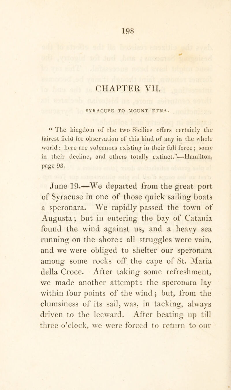 CHAPTER VIE SYRACUSE TO MOUNT ETNA. “ The kingdom of the two Sicilies offers certainly the fairest field for observation of this kind of any in the whole world: here are volcanoes existing in their full force; some in their decline, and others totally extinct.”—Hamilton, page 93. June 19.—We departed from the great port of Syracuse in one of those quick sailing boats a speronara. We rapidly passed the town of Augusta; but in entering the bay of Catania found the wind against us, and a heavy sea running on the shore : all struggles were vain, and we were obliged to shelter our speronara among some rocks off the cape of St. Maria della Croce. After taking some refreshment, we made another attempt: the speronara lay within four points of the wind; but, from the clumsiness of its sail, was, in tacking, always driven to the leeward. After beating up till three o’clock, we were forced to return to our