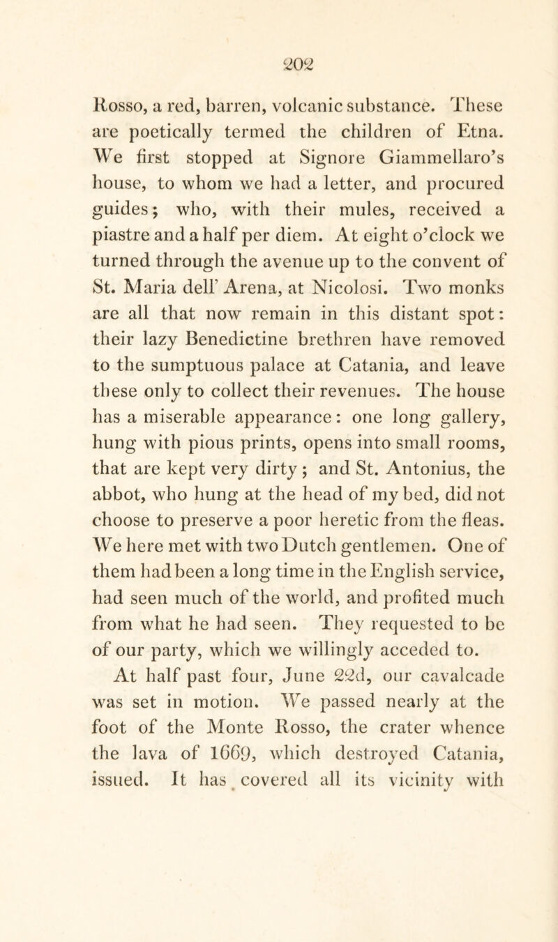 20 c2 Rosso, a red, barren, volcanic substance. These are poetically termed the children of Etna. We first stopped at Signore Giammellaro’s house, to whom we had a letter, and procured guides; who, with their mules, received a piastre and a half per diem. At eight o’clock we turned through the avenue up to the convent of St. Maria delf Arena, at Nicolosi. Two monks are all that now remain in this distant spot: their lazy Benedictine brethren have removed to the sumptuous palace at Catania, and leave these only to collect their revenues. The house has a miserable appearance: one long gallery, hung with pious prints, opens into small rooms, that are kept very dirty ; and St. Antonius, the abbot, who hung at the head of my bed, did not choose to preserve a poor heretic from the fleas. We here met with two Dutch gentlemen. One of them had been a long time in the English service, had seen much of the world, and profited much from what he had seen. They requested to be of our party, which we willingly acceded to. At half past four, June 22d, our cavalcade was set in motion. We passed nearly at the foot of the Monte Rosso, the crater whence the lava of 1G6D, which destroyed Catania, issued. It has covered all its vicinity with