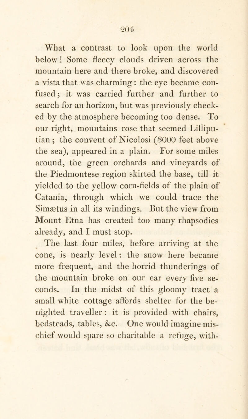 What a contrast to look upon the world below ! Some fleecy clouds driven across the mountain here and there broke, and discovered a vista that was charming: the eye became con¬ fused ; it wras carried further and further to search for an horizon, but was previously check¬ ed by the atmosphere becoming too dense. To our right, mountains rose that seemed Lillipu¬ tian ; the convent of Nicolosi (3000 feet above the sea), appeared in a plain. For some miles around, the green orchards and vineyards of the Piedmontese region skirted the base, till it yielded to the yellow corn-fields of the plain of Catania, through which we could trace the Simaetus in all its windings. But the view from Mount Etna has created too many rhapsodies already, and I must stop. The last four miles, before arriving at the cone, is nearly level: the snow here became more frequent, and the horrid thunderings of the mountain broke on our ear every five se¬ conds. In the midst of this gloomy tract a small white cottage affords shelter for the be¬ nighted traveller : it is provided with chairs, bedsteads, tables, &c. One would imagine mis¬ chief would spare so charitable a refuge, with-