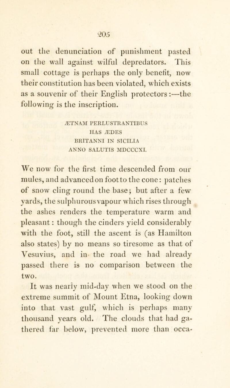 out the denunciation of punishment pasted on the wall against wilful depredators. This small cottage is perhaps the only benefit, now their constitution has been violated, which exists as a souvenir of their English protectors :—the following is the inscription. /ETNAM PERLUSTRANTIBUS HAS JEDES BRITANNI IN SICILIA ANNO SALUTIS MDCCCXI. We now for the first time descended from our mules, and advanced on foot to the cone: patches of snow cling round the base; but after a few yards, the sulphurous vapour which rises through the ashes renders the temperature warm and pleasant: though the cinders yield considerably with the foot, still the ascent is (as Hamilton also states) by no means so tiresome as that of Vesuvius, and in the road we had already passed there is no comparison between the two. It was nearly mid-day when we stood on the extreme summit of Mount Etna, looking down into that vast gulf, which is perhaps many thousand years old. The clouds that had ga¬ thered far below, prevented more than occa-