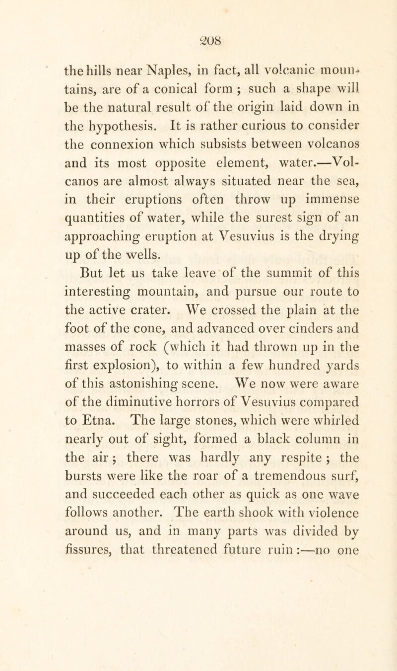 the hills near Naples, in fact, all volcanic moun¬ tains, are of a conical form ; such a shape will be the natural result of the origin laid down in the hypothesis. It is rather curious to consider the connexion which subsists between volcanos and its most opposite element, water.—Vol¬ canos are almost always situated near the sea, in their eruptions often throw up immense quantities of water, while the surest sign of an approaching eruption at Vesuvius is the drying up of the wells. But let us take leave of the summit of this interesting mountain, and pursue our route to the active crater. We crossed the plain at the foot of the cone, and advanced over cinders and masses of rock (which it had thrown up in the first explosion), to within a few hundred yards of this astonishing scene. We now were aware of the diminutive horrors of Vesuvius compared to Etna. The large stones, which were whirled nearly out of sight, formed a black column in the air; there was hardly any respite ; the bursts were like the roar of a tremendous surf, and succeeded each other as quick as one wave follows another. The earth shook with violence around us, and in many parts was divided by fissures, that threatened future ruin :—no one