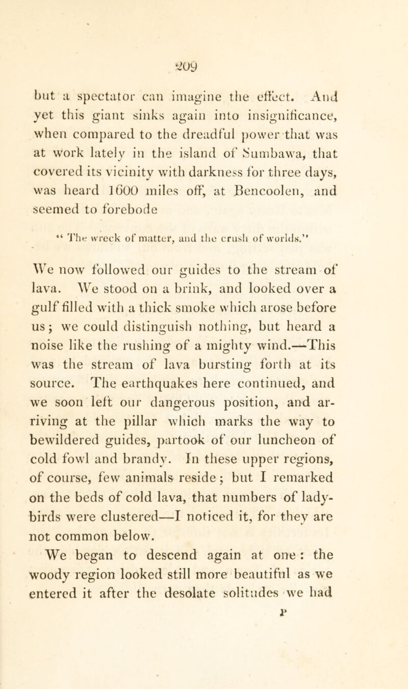 but a spectator can imagine the effect. And yet this giant sinks again into insignificance, when compared to the dreadful power that was at work lately in the island of iSumbawa, that covered its vicinity with darkness for three days, was heard 1600 miles off', at Bencoolen, and seemed to forebode “ The wreck of matter, and the crush of worlds.” We now followed our guides to the stream of lava. We stood on a brink, and looked over a gulf filled with a thick smoke which arose before us; we could distinguish nothing, but heard a noise like the rushing of a mighty wind.—This was the stream of lava bursting forth at its source. The earthquakes here continued, and we soon left our dangerous position, and ar¬ riving at the pillar which marks the way to bewildered guides, partook of our luncheon of cold fowl and brandy. In these upper regions, of course, few animals reside; but I remarked on the beds of cold lava, that numbers of lady¬ birds were clustered—I noticed it, for they are not common below. We began to descend again at one : the woody region looked still more beautiful as we entered it after the desolate solitudes we had