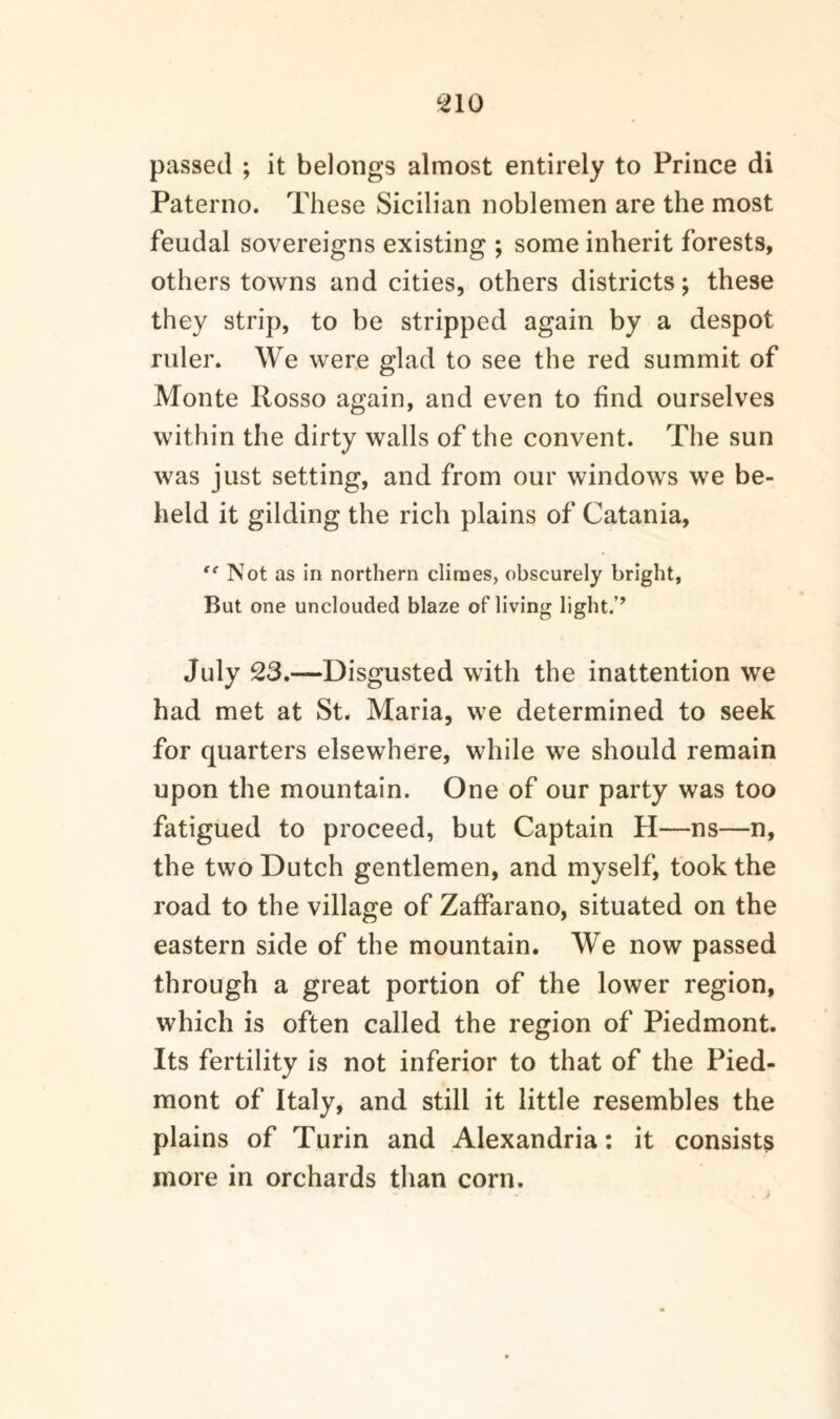 passed ; it belongs almost entirely to Prince di Paterno. These Sicilian noblemen are the most feudal sovereigns existing ; some inherit forests, others towns and cities, others districts; these they strip, to be stripped again by a despot ruler. We were glad to see the red summit of Monte Rosso again, and even to find ourselves within the dirty walls of the convent. The sun was just setting, and from our windows we be¬ held it gilding the rich plains of Catania, <e Not as in northern climes, obscurely bright, But one unclouded blaze of living light.’? July 23.—Disgusted with the inattention we had met at St. Maria, we determined to seek for quarters elsewhere, while we should remain upon the mountain. One of our party was too fatigued to proceed, but Captain H—ns—n, the two Dutch gentlemen, and myself, took the road to the village of Zaffarano, situated on the eastern side of the mountain. We now passed through a great portion of the lower region, which is often called the region of Piedmont. Its fertility is not inferior to that of the Pied¬ mont of Italy, and still it little resembles the plains of Turin and Alexandria: it consists more in orchards than corn.