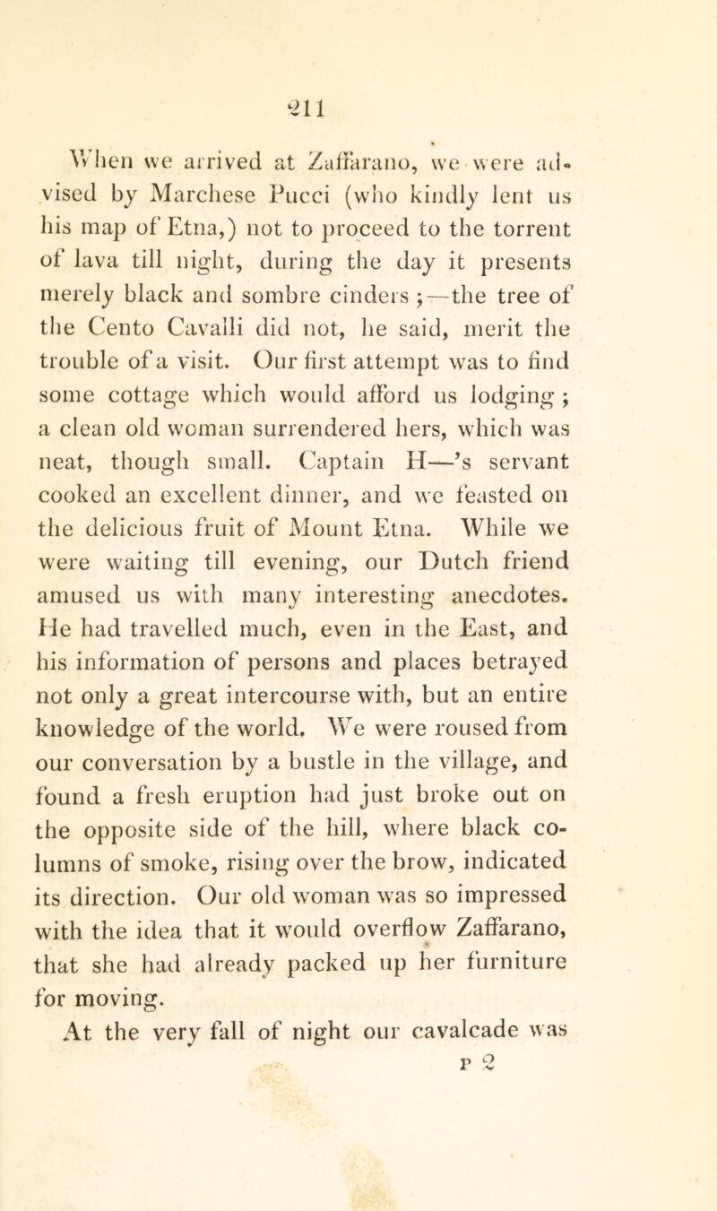 -211 Vv hen we arrived at Zaffarano, we were ad¬ vised by Marchese Pucci (who kindly lent us his map of Etna,) not to proceed to the torrent of lava till night, during the day it presents merely black and sombre cinders ;—the tree of the Cento Cavalli did not, he said, merit the trouble of a visit. Our first attempt was to find some cottage which would afford us lodging ; a clean old woman surrendered hers, which was neat, though small. Captain H—’s servant cooked an excellent dinner, and we feasted on the delicious fruit of Mount Etna. While we were waiting till evening, our Dutch friend amused us with many interesting anecdotes. He had travelled much, even in the East, and his information of persons and places betrayed not only a great intercourse with, but an entire knowledge of the world. We were roused from our conversation by a bustle in the village, and found a fresh eruption had just broke out on the opposite side of the hill, where black co¬ lumns of smoke, rising over the brow, indicated its direction. Our old woman was so impressed with the idea that it would overflow Zaffarano, that she had already packed up her furniture for moving. At the very fall of night our cavalcade was