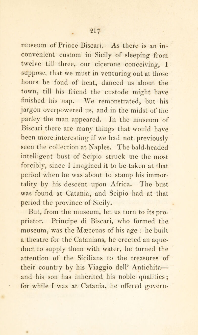 museum of Prince Biscari. As there is an in¬ convenient custom in Sicily of sleeping from twelve till three, our cicerone conceiving, I suppose, that we must in venturing out at those hours be fond of heat, danced us about the town, till his friend the custode might have finished his nap. We remonstrated, but his jargon overpowered us, and in the midst of the parley the man appeared. In the museum of Biscari there are many things that would have been more interesting if we had not previously seen the collection at Naples. The bald-headed intelligent bust of Scipio struck me the most forcibly, since I imagined it to be taken at that period when he was about to stamp his immor¬ tality by his descent upon Africa. The bust was found at Catania, and Scipio had at that period the province of Sicily. But, from the museum, let us turn to its pro¬ prietor. Principe di Biscari, who formed the museum, was the Maecenas of his age : he built a theatre for the Catanians, he erected an aque¬ duct to supply them with water, he turned the attention of the Sicilians to the treasures of their country by his Viaggio dell’ Antichita— and his son has inherited his noble qualities; for while I was at Catania, he offered govern-