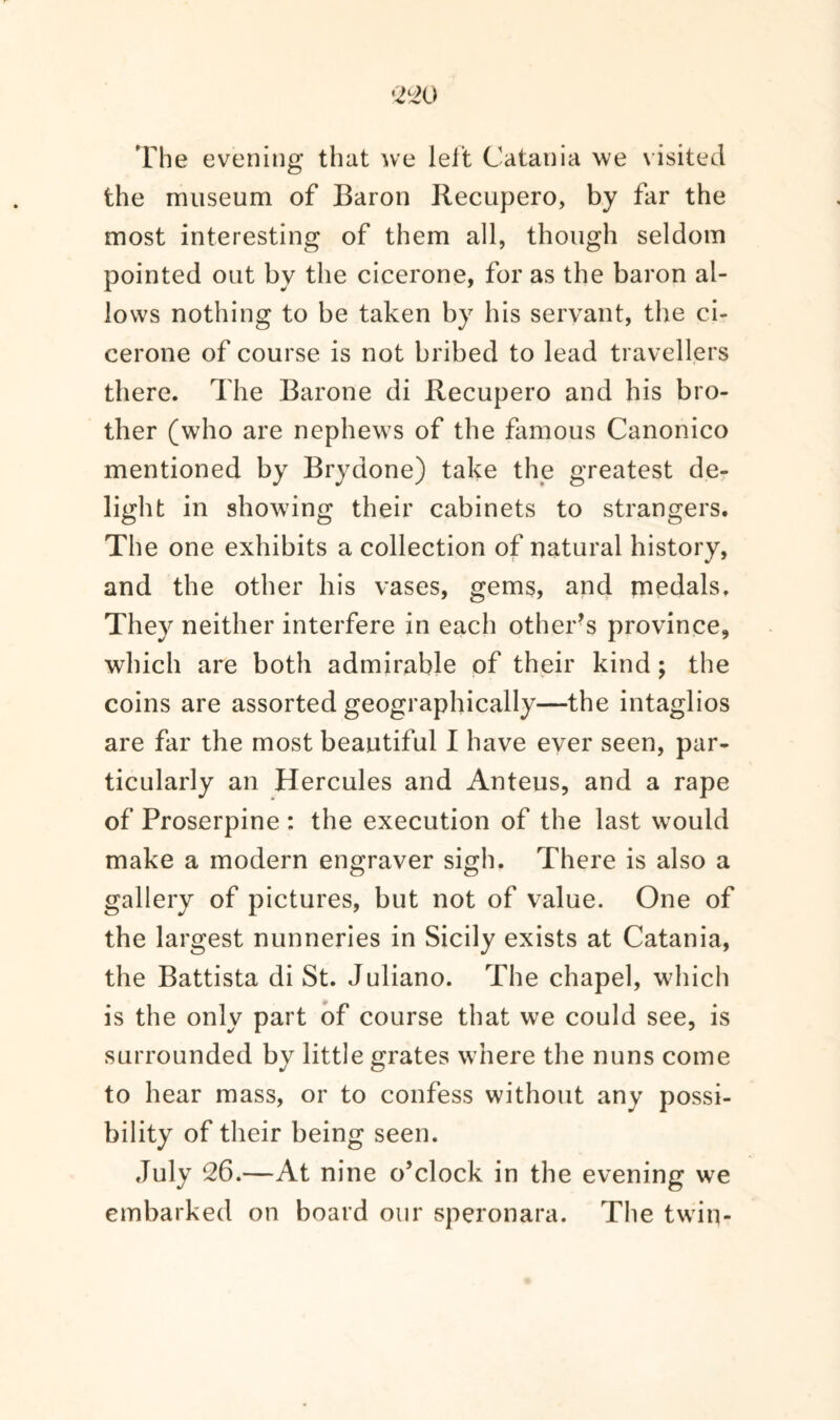 The evening that we leit Catania we visited the museum of Baron Recupero, by far the most interesting of them all, though seldom pointed out by the cicerone, for as the baron al¬ lows nothing to be taken by his servant, the ci¬ cerone of course is not bribed to lead travellers there. The Barone di Recupero and his bro¬ ther (who are nephews of the famous Canonico mentioned by Brydone) take the greatest de¬ light in showing their cabinets to strangers. The one exhibits a collection of natural history, and the other his vases, gems, and medals. They neither interfere in each other’s province, which are both admirable of their kind; the coins are assorted geographically—the intaglios are far the most beautiful I have ever seen, par¬ ticularly an Hercules and Anteus, and a rape of Proserpine : the execution of the last would make a modern engraver sigh. There is also a gallery of pictures, but not of value. One of the largest nunneries in Sicily exists at Catania, the Battista di St. Juliano. The chapel, which is the only part of course that we could see, is surrounded by little grates where the nuns come to hear mass, or to confess without any possi¬ bility of their being seen. July 26.—At nine o’clock in the evening we embarked on board our speronara. The twin-