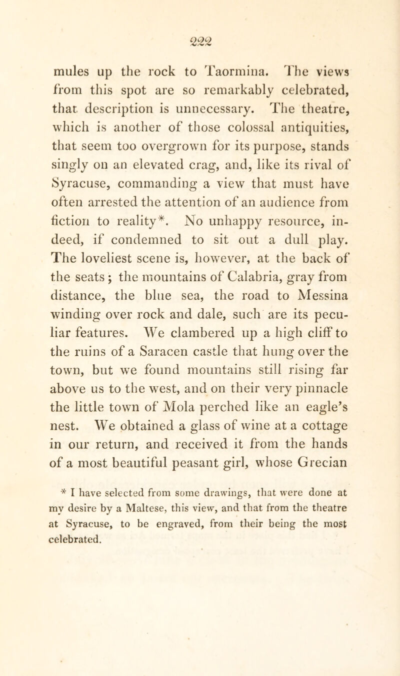 mules up the rock to Taormina. The views from this spot are so remarkably celebrated, that, description is unnecessary. The theatre, which is another of those colossal antiquities, that seem too overgrown for its purpose, stands singly on an elevated crag, and, like its rival of Syracuse, commanding a view that must have often arrested the attention of an audience from fiction to reality*. No unhappy resource, in¬ deed, if condemned to sit out a dull play. The loveliest scene is, however, at the back of the seats ; the mountains of Calabria, gray from distance, the blue sea, the road to Messina winding over rock and dale, such are its pecu¬ liar features. We clambered up a high cliff to the ruins of a Saracen castle that hung over the town, but we found mountains still rising far above us to the west, and on their very pinnacle the little town of Mola perched like an eagle’s nest. We obtained a glass of wine at a cottage in our return, and received it from the hands of a most beautiful peasant girl, whose Grecian * I have selected from some drawings, that were done at my desire by a Maltese, this view, and that from the theatre at Syracuse, to be engraved, from their being the most celebrated.