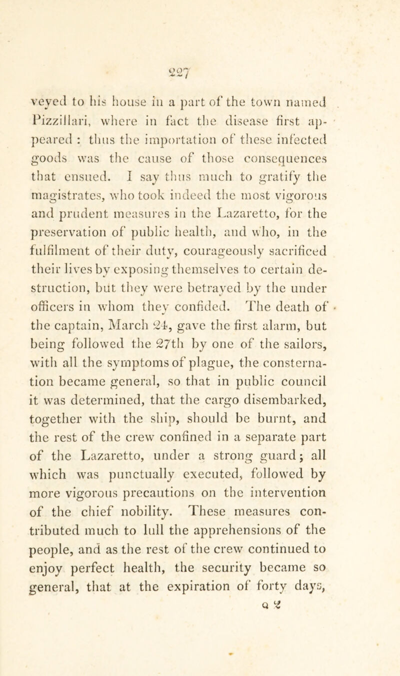 0 0*7 / veyed to bis house in a part of the town named PizziJlari, where in fact the disease first ap- peared : thus the importation of these infected goods was the cause of those consequences that ensued. I say thus much to gratify the magistrates, who took indeed the most vigorous and prudent measures in the Lazaretto, for the preservation of public health, and who, in the fulfilment of their duty, courageously sacrificed their lives by exposing themselves to certain de¬ struction, but they were betrayed by the under officers in whom they confided. The death of the captain, March 24, gave the first alarm, but being followed the 27th by one of the sailors, with all the symptoms of plague, the consterna¬ tion became general, so that in public council it was determined, that the cargo disembarked, together with the ship, should be burnt, and the rest of the crew confined in a separate part of the Lazaretto, under a strong guard; all which was punctually executed, followed by more vigorous precautions on the intervention of the chief nobility. These measures con¬ tributed much to lull the apprehensions of the people, and as the rest of the crew continued to enjoy perfect health, the security became so general, that at the expiration of forty days, Q 2