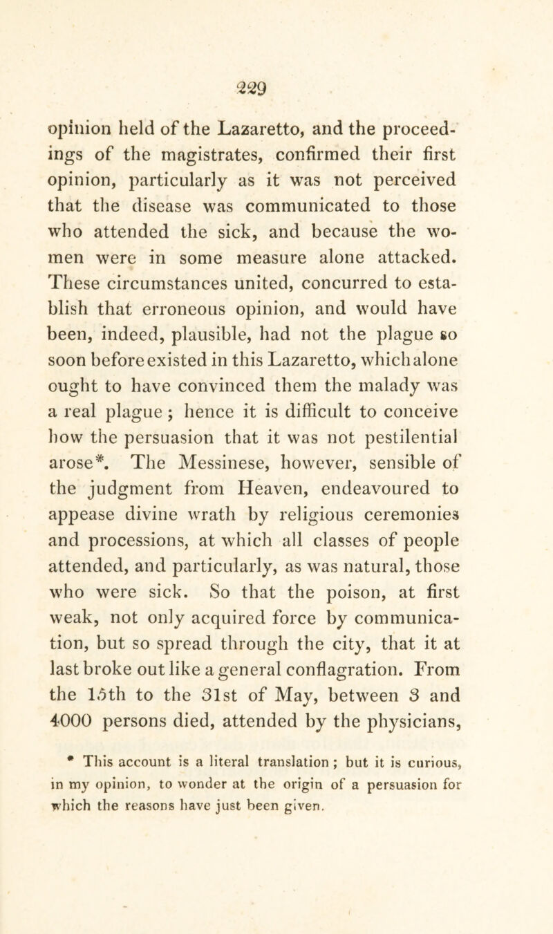 opinion held of the Lazaretto, and the proceed¬ ings of the magistrates, confirmed their first opinion, particularly as it was not perceived that the disease was communicated to those who attended the sick, and because the wo¬ men were in some measure alone attacked. These circumstances united, concurred to esta¬ blish that erroneous opinion, and would have been, indeed, plausible, had not the plague so soon before existed in this Lazaretto, which alone ought to have convinced them the malady was a real plague ; hence it is difficult to conceive how the persuasion that it was not pestilential arose*. The Messinese, however, sensible of the judgment from Heaven, endeavoured to appease divine wrath by religious ceremonies and processions, at which all classes of people attended, and particularly, as was natural, those who were sick. So that the poison, at first weak, not only acquired force by communica¬ tion, but so spread through the city, that it at last broke out like a general conflagration. From the 15th to the 31st of May, between 3 and 4000 persons died, attended by the physicians, * This account is a literal translation ; but it is curious, in my opinion, to wonder at the origin of a persuasion for which the reasons have just been given.