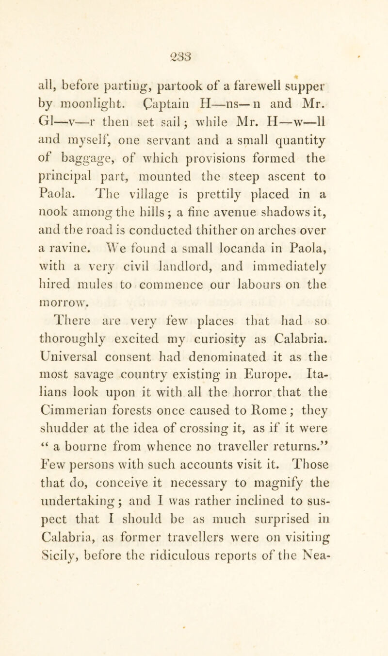 all, before parting, partook of a farewell supper by moonlight. Captain H—ns—n and Mr. G1—v—r then set sail; while Mr. H—w—11 and myself, one servant and a small quantity of baggage, of which provisions formed the principal part, mounted the steep ascent to Paola. The village is prettily placed in a nook among the hills; a fine avenue shadows it, and the road is conducted thither on arches over a ravine. We found a small locanda in Paola, with a very civil landlord, and immediately hired mules to commence our labours on the morrow. There are very few places that had so thoroughly excited my curiosity as Calabria. Universal consent had denominated it as the most savage country existing in Europe. Ita¬ lians look upon it with all the horror that the Cimmerian forests once caused to Rome; they shudder at the idea of crossing it, as if it were “ a bourne from whence no traveller returns.” Few persons with such accounts visit it. Those that do, conceive it necessary to magnify the undertaking ; and I was rather inclined to sus¬ pect that I should be as much surprised in Calabria, as former travellers were on visiting Sicily, before the ridiculous reports of the Nea-