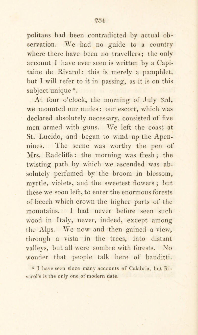 politans had been contradicted by actual ob¬ servation. We had no guide to a country O dl where there have been no travellers: the onlv account I have ever seen is written bv a Capi- taine de Rivarol: this is merely a pamphlet, but 1 will refer to it in passing, as it is on this subject unique *. At four o’clock, the morning of July 3rd, we mounted our mules: our escort, which was declared absolutely necessary, consisted of five men armed with guns. We left the coast at St. Lucido, and began to wind up the Apen¬ nines. The scene was worthy the pen of Mrs. Radcliffe: the morning was fresh; the twisting path by which we ascended was ab¬ solutely perfumed by the broom in blossom, myrtle, violets, and the sweetest flowers ; but these we soon left, to enter the enormous forests of beech which crown the higher parts of the mountains. I had never before seen such wood in Italy, never, indeed, except among the Alps. AVo now and then gained a view, through a vista in the trees, into distant valleys, but all were sombre with forests. No wonder that people talk here of banditti. * I have seen since many accounts of Calabria, but Ri- varol’s is the only one of modern date. •/