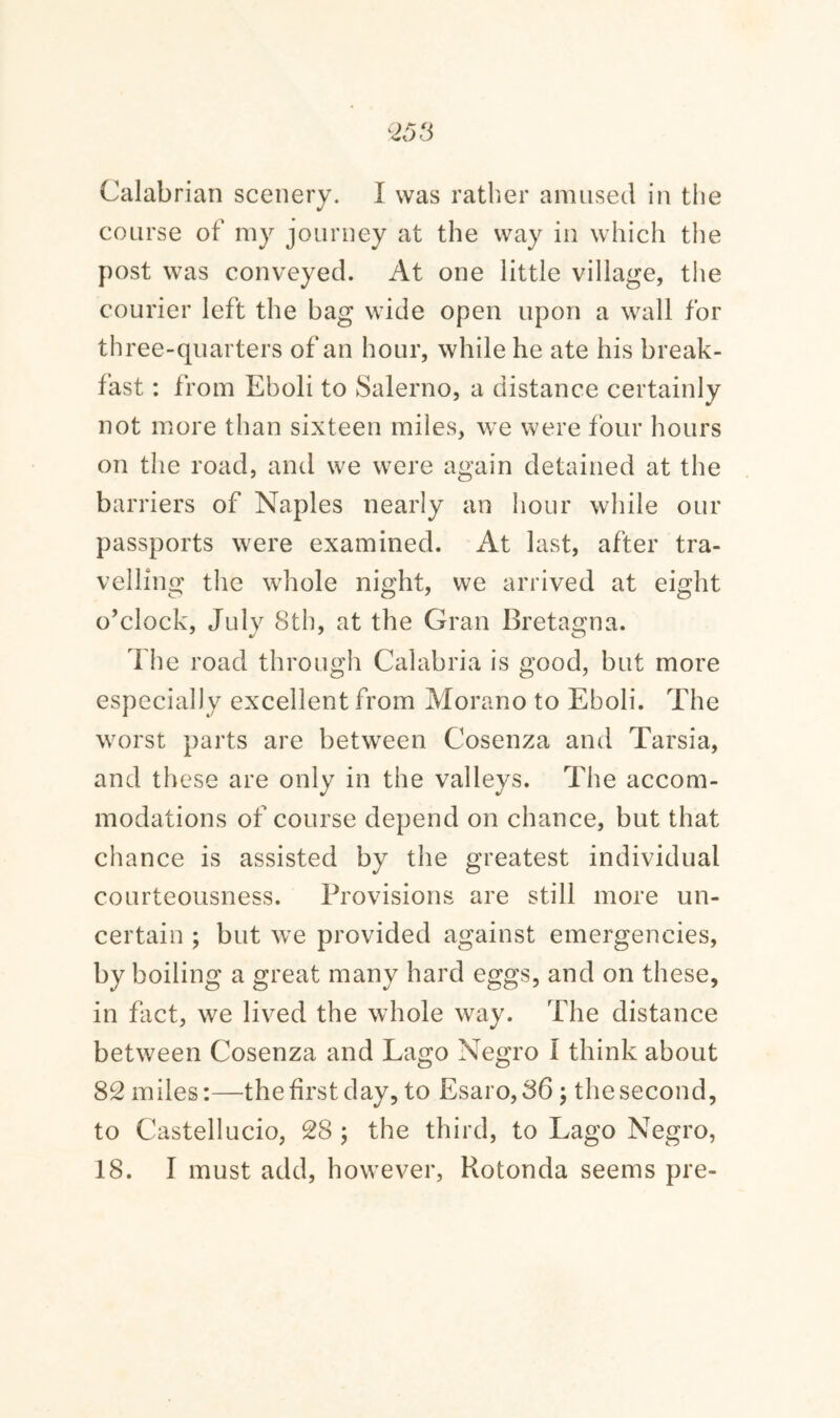 Calabrian scenery. I was rather amused in the course of my journey at the way in which the post was conveyed. At one little village, the courier left the bag wide open upon a wall for three-quarters of an hour, while he ate his break¬ fast : from Eboli to Salerno, a distance certainly not more than sixteen miles, we were four hours on the road, and we were again detained at the barriers of Naples nearly an hour while our passports were examined. At last, after tra¬ velling the whole night, we arrived at eight o’clock, July 8th, at the Gran Bretagna. The road through Calabria is good, but more especially excellent from Morano to Eboli. The worst parts are between Cosenza and Tarsia, and these are only in the valleys. The accom¬ modations of course depend on chance, but that chance is assisted by the greatest individual courteousness. Provisions are still more un¬ certain ; but we provided against emergencies, by boiling a great many hard eggs, and on these, in fact, we lived the whole way. The distance between Cosenza and Lago Negro I think about 82 miles:—the first day, to Esaro,36; the second, to Castellucio, 28 ; the third, to Lago Negro, 18. I must add, however, Rotonda seems pre-