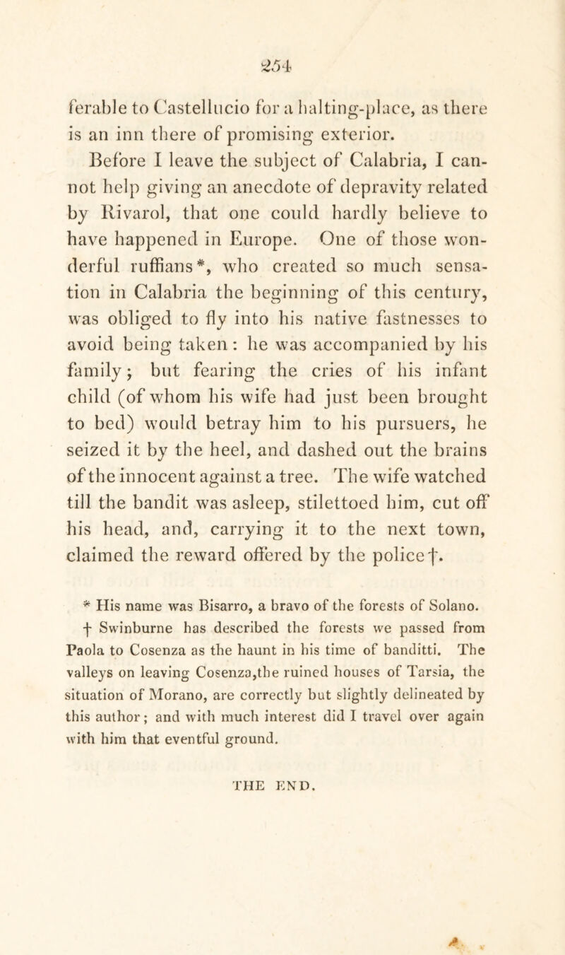 £54 ferable to Castellucio for a halting-place, as there is an inn there of promising exterior. Before I leave the subject of Calabria, I can¬ not help giving an anecdote of depravity related by Rivarol, that one could hardly believe to have happened in Europe. One of those won¬ derful ruffians*, who created so much sensa¬ tion in Calabria the beginning of this century, was obliged to fly into his native fastnesses to avoid being taken: he was accompanied by his family; but fearing the cries of his infant child (of whom his wife had just been brought to bed) would betray him to his pursuers, he seized it by the heel, and dashed out the brains of the innocent against a tree. The wife watched till the bandit was asleep, stilettoed him, cut off his head, and, carrying it to the next town, claimed the reward offered by the police * His name was Bisarro, a bravo of the forests of Solano. f Swinburne has described the forests we passed from Paola to Cosenza as the haunt in his time of banditti. The valleys on leaving Cosenza,the ruined houses of Tarsia, the situation of Morano, are correctly but slightly delineated by this author; and with much interest did I travel over again with him that eventful ground. A THE END.