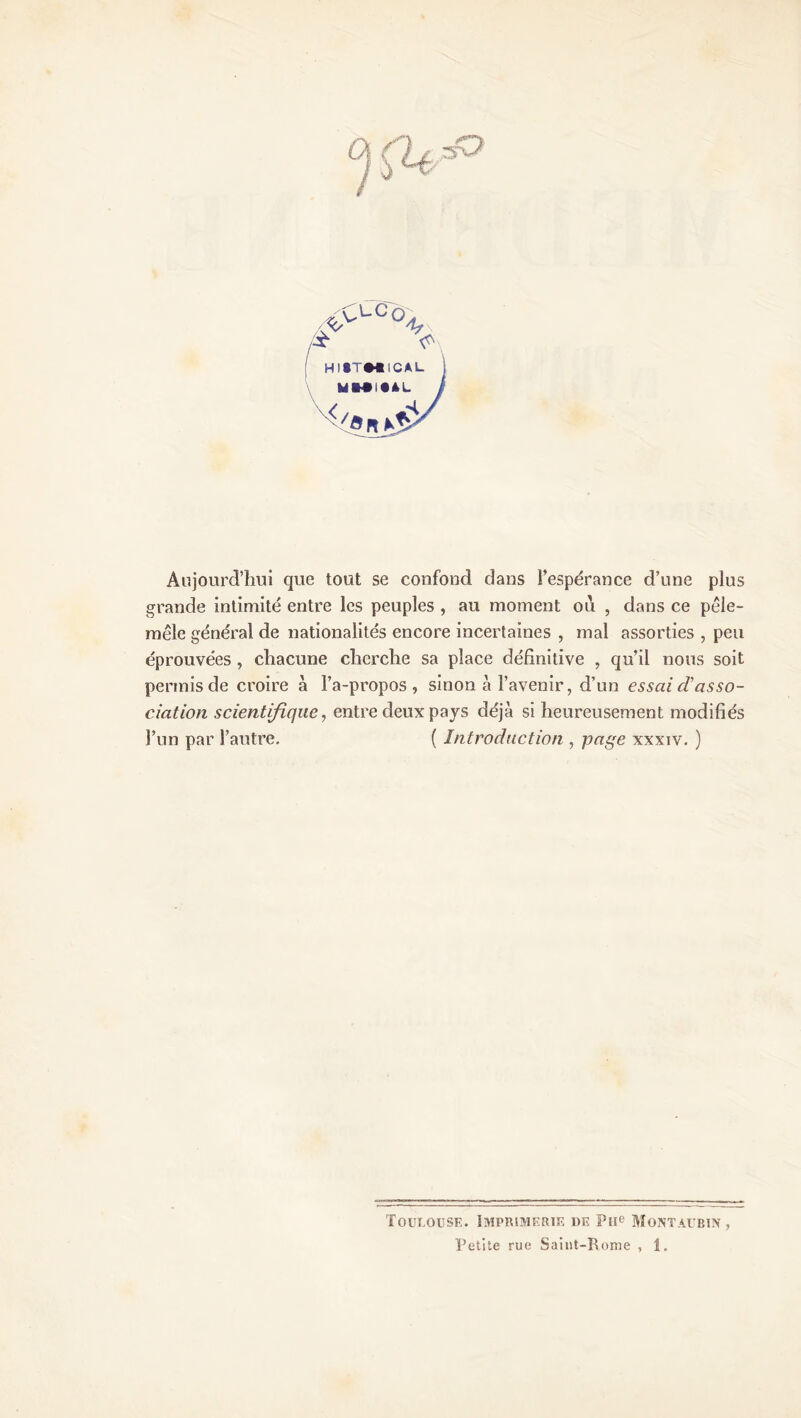 *>LUS /r Aujourd’hui que tout se confond dans l’espérance d’une plus grande intimité entre les peuples , au moment ou , dans ce pêle- mêle général de nationalités encore incertaines , mal assorties , peu éprouvées , chacune cherche sa place définitive , qu’il nous soit permis de croire à l’a-propos , sinon à l’avenir, d’un essai d’asso- ciation scientifique, entre deux pays déjà si heureusement modifiés l’un par l’autre. ( Introduction , page xxxiv. ) Toulouse. Imprimerie de Pue Montaubin ,