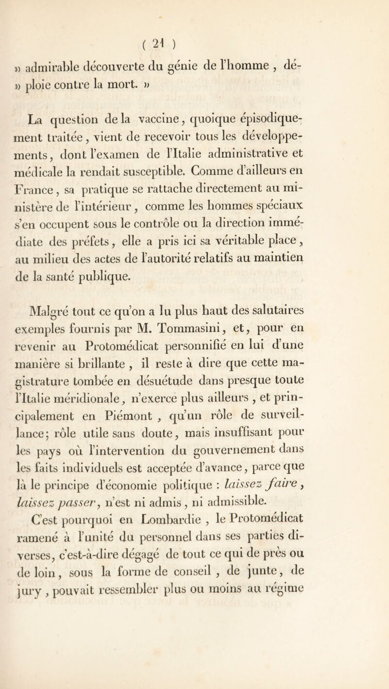 » admirable découverte du génie de l’homme , dé- » ploie contre la mort. » La question de la vaccine, quoique épisodique- ment traitée , vient de recevoir tous les développe- ments , dont l’examen de l’Italie administrative et médicale la rendait susceptible. Comme d’ailleurs en France , sa pratique se rattache directement au mi- nistère de l’intérieur , comme les hommes spéciaux s’en occupent sous le contrôle ou la direction immé- diate des préfets, elle a pris ici sa véritable place, au milieu des actes de l’autorité relatifs au maintien de la santé publique. Malgré tout ce qu’on a lu plus haut des salutaires exemples fournis par M. Tommasini, et, pour en revenir au Protomédicat personnifié en lui d’une manière si brillante , il reste à dire que cette ma- gistrature tombée en désuétude dans presque toute l’Italie méridionale, n’exerce plus ailleurs , et prin- cipalement en Piémont , qu’un rôle de surveil- lance; rôle utile sans doute, mais insuffisant pour les pays où l’intervention du gouvernement dans les faits individuels est acceptée d’avance, parce que là le principe d’économie politique : laissez faire , laissez passer, n’est ni admis, ni admissible. C est pourquoi en Lombardie , le Protomédicat ramené à l’unité du personnel dans ses parties di- verses, c’est-à-dire dégagé de tout ce qui de près ou de loin, sous la forme de conseil , de junte, de jury , pouvait ressembler plus ou moins au régime