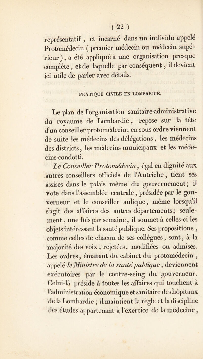 représentatif , et incarne dans un individu appelé Protomédecin ( premier médecin ou médecin supé- rieur ) , a été applique a une organisation presque complète, et de laquelle par conséquent, il devient ici utile de parler avec détails. PRATIQUE CIVILE EN LOMBARDIE. Le plan de l’organisation sanitaire-administrative du royaume de Lombardie, repose sur la tête d’un conseiller protomédecin ; en sous ordre viennent de suite les médecins des délégations, les médecins des districts, les médecins municipaux et les méde- cins-condotti. Le Conseiller Protomédecin, égal en dignité aux autres conseillers officiels de l’Autriche, tient ses assises dans le palais même du gouvernement; il vote dans l’assemblée centrale , présidée par le gou- verneur et le conseiller aulique, même lorsqu’il s’agit des affaires des autres départements ; seule- ment , une fois par semaine, il soumet à celles-ci les objets intéressant la santé publique. Ses propositions , comme celles de chacun de ses collègues , sont, à la majorité des voix , rejetées, modifiées ou admises. Les ordres, émanant du cabinet du protomédecin , appelé le Ministre de la santé publique, deviennent exécutoires par le contre-seing du gouverneur. Celui-là préside à toutes les affaires qui touchent à l’administration économique et sanitaire des hôpitaux delà Lombardie ; il maintient la règle et la discipline des études appartenant à l’exercice de la médecine,