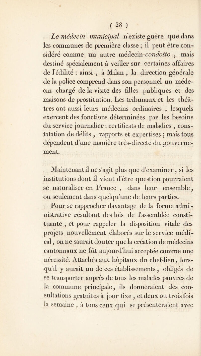 Le médecin municipal ri existe guère que dans les communes de première classe ; il peut être con- sidère comme un autre médecin-condotto , mais destiné spécialement à veiller sur certaines affaires de fédilité : ainsi , à Milan , la direction générale de la police comprend dans son personnel un méde- cin chargé de la visite des filles publiques et des maisons de prostitution. Les tribunaux et les théâ- tres ont aussi leurs médecins ordinaires , lesquels exercent des fonctions déterminées par les besoins du service journalier : certificats de maladies , cons- tatation de délits , rapports et expertises ; mais tous dépendent d’une manière très-directe du gouverne- ment. Maintenant il ne s’agit plus que d’examiner , si les institutions dont il vient d’être question pourraient se naturaliser en France , dans leur ensemble, ou seulement dans quelqu’une de leurs parties. Pour se rapprocher davantage delà forme admi- nistrative résultant des lois de l’assemblée consti- tuante , et pour rappeler la disposition vitale des projets nouvellement élaborés sur le service médi- cal , on ne saurait douter que la création de médecins cantonnaux ne fût aujourd’hui acceptée comme une nécessité. Attachés aux hôpitaux du chef-lieu, lors- qu’il y aurait un de ces établissements, obligés de se transporter auprès de tous les malades pauvres de la commune principale, ils donneraient des con- sultations gratuites à jour fixe , et deux ou trois fois la semaine , à tous ceux qui se présenteraient avec