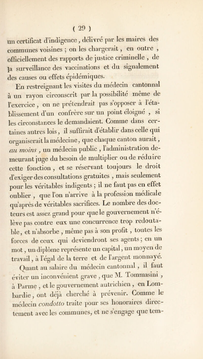 un certificat d’indigence, délivré par les maires des communes voisines 5 on les chargerait ? en outi e , officiellement des rapports de justice criminelle , de }a surveillance des vaccinations et du signalement des causes ou effets épidémiques. En restreignant les visites du médecin cantonnai à un rayon circonscrit par la possibilité même de l’exercice ? on ne prétendrait pas s opposeï a 1 eta- blissement d’un confrère sur un point éloigné , si les circonstances le demandaient. Comme dans cer- taines autres lois, il suffirait d établir dans celle qui organiserait la medecine ? que chaque canton aillait, au moins , un médecin public , l’administration de- meurant juge du besoin de multiplier ou de reduiie cette fonction ? et se reservant toujours le droit d’exiger des consultations gratuites ? mais seulement pour les véritables indigents ; il ne faut pas en effet oublier , que l’on n’arrive à la profession médicale qu’après de véritables sacrifices. Le nombie des doc- teurs est assez grand pour que le gouvernement né- lève pas contre eux une concurrence trop redouta- ble , et n absorbe , même pas à son profit , toutes les forces de ceux qui deviendront ses agents ; en un mot y un diplôme représente un capital, un moyen de travail, à l’égal de la terre et de l’argent monnayé. Quant au salaire du médecin cantonnai, il faut éviter un inconvénient grave ? que M. Tommasini , à Parme , et le gouvernement autrichien , en Lom- bardie , ont déjà cherché à prévenir. Gomme le médecin conciotto traite pour ses honoianes dnec tement avec les communes^ et ne s engage qne tem-
