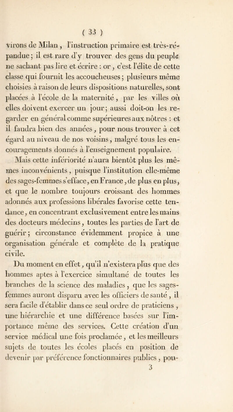 virons cîe Milan , l’instruction primaire est très-ré- pandue; il est rare d’y trouver des gens du peuplé ne sachant pas lire et écrire : or , c’est l’élite de cette classe qui fournit les accoucheuses ; plusieurs même choisies à raison de leurs dispositions naturelles, sont placées à l’école de la maternité , par les villes où elles doivent exercer un jour; aussi doit-on les re- garder en général comme supérieures aux nôtres : et il faudra bien des années, pour nous trouver à cet égard au niveau de nos voisins, malgré tous les en- couragements donnés à l’enseignement populaire. Mais cette infériorité n’aura bientôt plus les mê- mes inconvénients, puisque l’institution elle-même des sages-femmes s’efface, en F rance, de pl us en plus ^ et que le nombre toujours croissant des hommes adonnés aux professions libérales favorise cette ten- dance, en concentrant exclusivement entre les mains des docteurs médecins, toutes les parties de l’art de guérir ; circonstance évidemment propice à une organisation générale et complète de la pratique civile. Du moment en effet, qu’il n’existera plus que des hommes aptes à l’exercice simultané de toutes les branches de la science des maladies 5 que les sages- femmes auront disparu avec les officiers de santé , il sera facile d’établir dans ce seul ordre de praticiens , une hiérarchie et une différence basées sur l’im- portance même des services. Cette création d’un service médical une fois proclamée, et les meilleurs sujets de toutes les écoles placés en position de devenir par préférence fonctionnaires publics , pou-