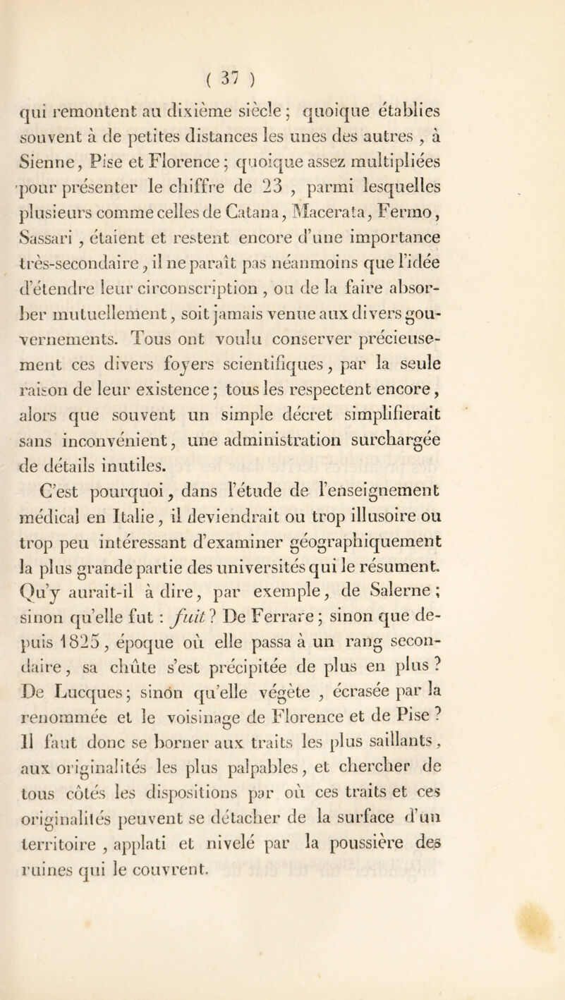 qui remontent au dixième siècle ; quoique établies souvent à de petites distances les unes des autres , à Sienne, Pise et Florence; quoique assez multipliées pour présenter le chiffre de 23 , parmi lesquelles plusieurs comme celles de Catana, Macéra ta, Fermo, Sassari , étaient et restent encore d’une importance très-secondaire, il ne paraît pas néanmoins que l’idée d étendre leur circonscription , ou de la faire absor- ber mutuellement, soit jamais venue aux divers gou- vernements. Tous ont voulu conserver précieuse- ment ces divers foyers scientifiques, par la seule raison de leur existence ; tous les respectent encore, alors que souvent un simple décret simplifierait sans inconvénient, une administration surchargée de détails inutiles. C’est pourquoi, dans l’étude de l’enseignement médical en Italie, il deviendrait ou trop illusoire ou trop peu intéressant d’examiner géographiquement la plus grande partie des universités qui le résument. Qu’y aurait-il à dire, par exemple, de Salerne ; sinon qu’elle fut : fuit ? De Ferrare ; sinon que de- puis 1825, époque où elle passa à un rang secon- daire, sa chute s’est précipitée de plus en plus? De Lucques; sinon quelle végète , écrasée par la renommée et le voisinage de Florence et de Pise ? Il faut donc se borner aux traits les plus saillants, aux originalités les plus palpables, et chercher de tous côtés les dispositions par où ces traits et ces originalités peuvent se détacher de la surface d’un territoire , applati et nivelé par la poussière des ruines qui le couvrent.