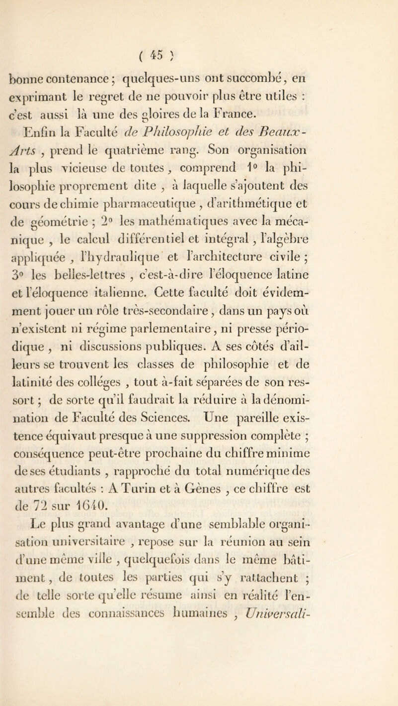 bonne contenance ; quelques-uns ont succombé, en exprimant le regret de ne pouvoir plus être utiles : c’est aussi là une des gloires de la France. Enfin la Faculté de Philosophie et des Beaux- Arts , prend le quatrième rang. Son organisation la plus vicieuse de toutes , comprend 10 la phi- losophie proprement dite , à laquelle s’ajoutent des cours de chimie pharmaceutique , d’arithmétique et de géométrie ; 2° les mathématiques avec la méca- nique , le calcul différentiel et intégral, l’algèbre appliquée , l’hydraulique et l’architecture civile ; 3° les belles-lettres , c’est-à-dire l’éloquence latine et l’éloquence italienne. Cette faculté doit évidem- ment jouer un rôle très-secondaire, dans un pays où n’existent ni régime parlementaire, ni presse pério- dique , ni discussions publiques. A ses côtés d’ail- leurs se trouvent les classes de philosophie et de latinité des collèges , tout à-fait séparées de son res- sort ; de sorte qu’il faudrait la réduire à la dénomi- nation de Faculté des Sciences. Une pareille exis- tence équivaut presque à une suppression complète ; conséquence peut-être prochaine du chiffre minime de ses étudiants , rapproché du total numérique des autres facultés : A Turin et à Gènes , ce chiffre est de 72 sur 1610. Le plus grand avantage d’une semblable organi - sation universitaire , repose sur la réunion au sein d’une même ville , quelquefois dans le même bati- ment , de toutes les parties qui s’y rattachent ; de telle sorte qu’elle résume ainsi en réalité l’en- semble des connaissances humaines , Universali-