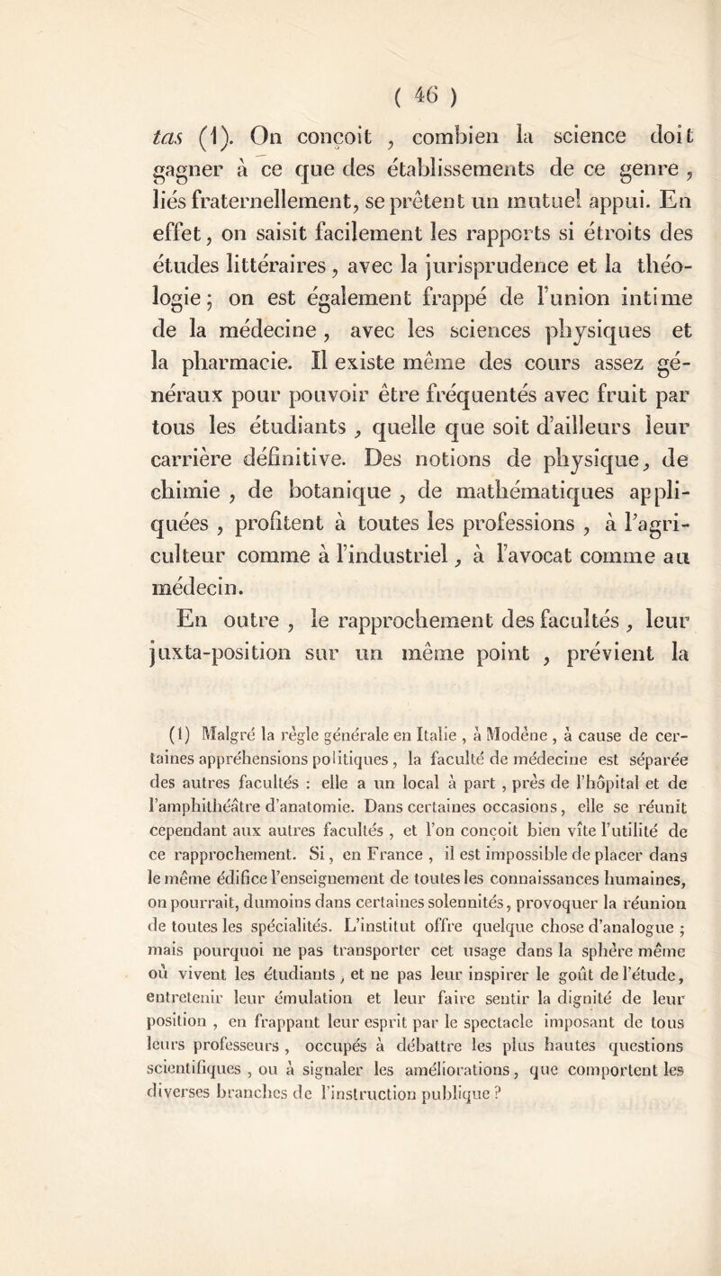 tas (1). On conçoit , combien la science doit gagner à ce que des établissements de ce genre , liés fraternellement, se prêtent un mutuel appui. En effet, on saisit facilement les rapports si étroits des études littéraires , avec la jurisprudence et la théo- logie ; on est également frappé de l’union intime de la médecine , avec les sciences physiques et la pharmacie. Il existe même des cours assez gé- néraux pour pouvoir être fréquentés avec fruit par tous les étudiants , quelle que soit d’ailleurs leur carrière définitive. Des notions de physique, de chimie , de botanique , de mathématiques appli- quées , profitent à toutes les professions , à l'agri- culteur comme à l’industriel, à l’avocat comme au médecin. En outre , le rapprochement des facultés , leur juxta-position sur un même point , prévient la (1) Malgré la règle générale en Italie , à Modéne , à cause de cer- taines appréhensions politiques , la faculté de médecine est séparée des autres facultés : elle a un local à part , près de l’hôpital et de l’amphithéâtre d’anatomie. Dans certaines occasions, elle se réunit cependant aux autres facultés , et l’on conçoit bien vite l’utilité de ce rapprochement. Si, en France , il est impossible de placer dans le même édifice l’enseignement de toutes les connaissances humaines, on pourrait, dumoins dans certaines solennités, provoquer la réunion de toutes les spécialités. L’institut offre quelque chose d’analogue ; mais pourquoi ne pas transporter cet usage dans la sphère même où vivent les étudiants, et ne pas leur inspirer le goût de l’étude, entretenir leur émulation et leur faire sentir la dignité de leur position , en frappant leur esprit par le spectacle imposant de tous leurs professeurs , occupés à débattre les plus hautes questions scientifiques , ou à signaler les améliorations, que comportent les diverses branches de l’instruction publique ?