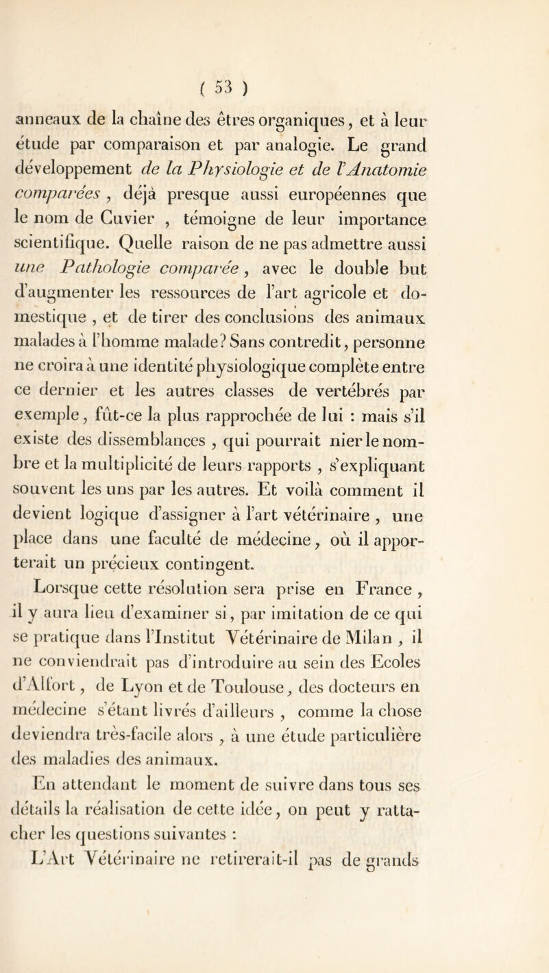 anneaux de la chaîne des êtres organiques, et à leur étude par comparaison et par analogie. Le grand développement de la Physiologie et de VAnatomie comparées , déjà presque aussi européennes que le nom de Cuvier , témoigne de leur importance scientifique. Quelle raison de ne pas admettre aussi une Pathologie comparée , avec le double but d’augmenter les ressources de l’art agricole et do- mestique , et de tirer des conclusions des animaux malades à l’homme malade? Sans contredit, personne ne croira à une identité physiologique complète entre ce dernier et les autres classes de vertébrés par exemple, fût-ce la plus rapprochée de lui : mais s’il existe des dissemblances , qui pourrait nier le nom- bre et la multiplicité de leurs rapports , s'expliquant souvent les uns par les autres. Et voilà comment il devient logique d’assigner à l’art vétérinaire , une place dans une faculté de médecine, où il appor- terait un précieux contingent. Lorsque cette résolution sera prise en France , il y aura lieu d’examiner si, par imitation de ce qui se pratique dans l’Institut Vétérinaire de Milan , il ne conviendrait pas d’introduire au sein des Ecoles d’Allort, de Lyon et de Toulouse, des docteurs en médecine s’étant livrés d’ailleurs , comme la chose deviendra très-facile alors , à une étude particulière des maladies des animaux. En attendant le moment de suivre dans tous ses détails la réalisation de cette idée, on peut y ratta- cher les questions suivantes : L’Art Vétérinaire ne retirerait-il pas de grands