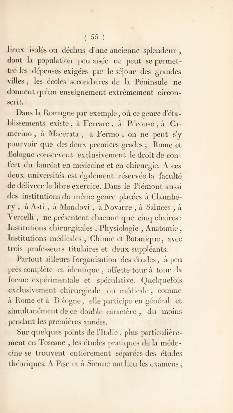 lieux isolés ou déchus ci une ancienne splendeur , dont la population peu aisée ne peut se permet- tre les dépenses exigées par le séjour des grandes villes , les écoles secondaires de la Péninsule ne donnent qu’un enseignement extrêmement circon- scrit. Dans la Pcomagne par exemple, ou ce genre d’éta- blissements existe, à Fer rare , à Pérouse , à Ca- merino , à Macerata , à Fermo , on ne peut s’y pourvoir que des deux premiers grades ; Piome et Pologne conservent exclusivement le droit de con- fert du lauréat en médecine et en chirurgie. À ces deux universités est également réservée la faculté de cléliv rer le libre exercice. Dans le Piémont aussi des institutions du même genre placées à Chambé- ry , à Asti , à Mondovi, à Novarre , à Salaces , à Yercelli, ne présentent chacune que cinq chaires: Institutions chirurgicales , Physiologie , Anatomie, Institutions médicales, Chimie et Botanique, avec trois professeurs titulaires et deux suppléants. Partout ailleurs l’organisation des études, à peu près complète et identique , affecte tour à tour la forme expérimentale et spéculative. Quelquefois exclusivement chirurgicale ou médicale , comme à Rome et à Bologne, elle participe en général et simultanément de ce double caractère , du moins pendant les premières années. Sur quelques points de l’Italie, plus particulière- ment en Toscane , les études pratiques de la méde- cine se trouvent entièrement séparées des études théoriques. A Pise et à Sienne ont lieu les examens;