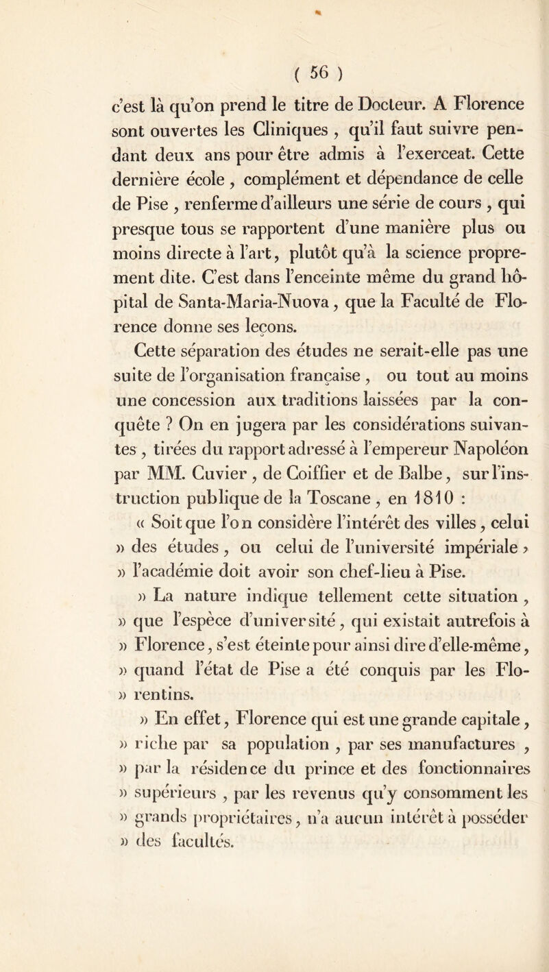 c est là quon prend le titre de Docteur. A Florence sont ouvertes les Cliniques , qu’il faut suivre pen- dant deux ans pour être admis à ï’exerceat. Cette dernière école , complément et dépendance de celle de Pise , renferme d’ailleurs une série de cours , qui presque tous se rapportent d’une manière pins ou moins directe à fart, plutôt qu’à la science propre- ment dite. C’est dans l’enceinte même du grand hô- pital de Santa-Maria-Nuova, que la Faculté de Flo- rence donne ses leçons. O Cette séparation des études ne serait-elle pas une suite de l’organisation française , ou tout au moins une concession aux traditions laissées par la con- quête ? On en jugera par les considérations suivan- tes , tirées du rapport adressé à l’empereur Napoléon par MM. Cuvier , de Coiffîer et de Balbe, sur l’ins- truction publique de la Toscane , en 1810 : « Soit que l’on considère l’intérêt des villes, celui » des études , ou celui de l’université impériale > » l’académie doit avoir son chef-lieu à Pise. » La nature indique tellement celte situation , » que l’espèce d’université, qui existait autrefois à )) Florence, s’est éteinte pour ainsi dire d’elle-même, )) quand l’état de Pise a été conquis par les Flo- » rentins. » En effet, Florence qui est une grande capitale, » riche par sa population , par ses manufactures , » parla résidence du prince et des fonctionnaires » supérieurs , par les revenus qu’y consomment les » des facultés.