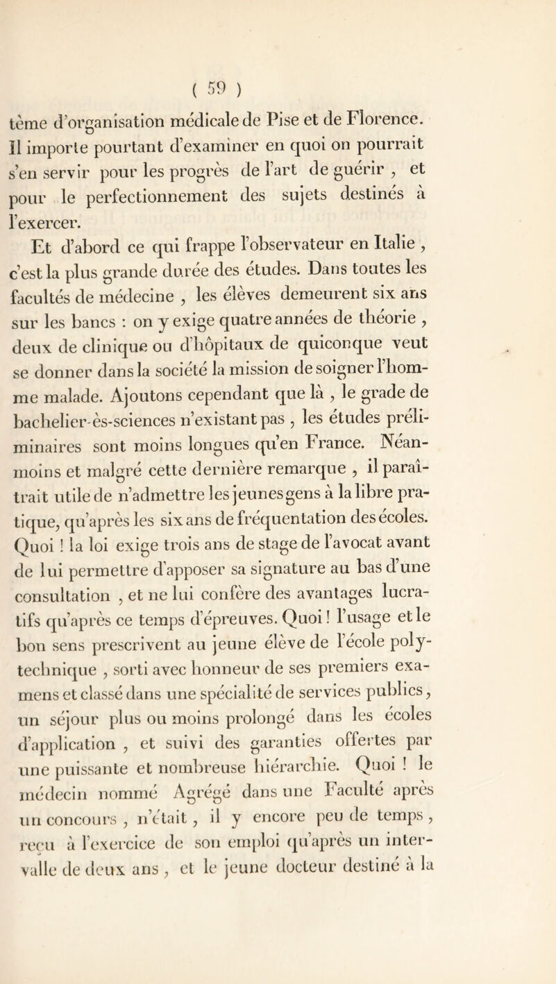 tème d’organisation médicale de Pise et de Florence. Il importe pourtant d’examiner en quoi on pourrait s’en servir pour les progrès de l’art de guérir , et pour le perfectionnement des sujets destinés à l’exercer. Et d’abord ce qui frappe l’observateur en Italie , c’est la plus grande durée des études. Dans toutes les facultés de médecine , les élèves demeurent six ans sur les bancs : on y exige quatre années de théorie , deux de clinique ou d hôpitaux de quiconque veut se donner dans la société la mission de soigner 1 hom- me malade. Ajoutons cependant que la , le grade de bachelier-ès-sciences n’existant pas , les études préli- minaires sont moins longues qu’en France. Néan- moins et malgré cette dernière remarque , il paraî- trait utile de n’admettre les jeunes gens à la libre pra- tique^ qu’après les six ans de fréquentation desecoles. Quoi ! la loi exige trois ans de stage de l’avocat avant de lui permettre d’apposer sa signature au bas d’une consultation , et ne lui confère des avantages lucra- tifs qu’après ce temps d’épreuves. Quoi ! 1 usage et le bon sens prescrivent au jeune élève de l’école poly- technique , sorti avec honneur de ses premiers exa- mens et classé dans une spécialité de services publics, un séjour plus ou moins prolongé dans les écoles d’application , et suivi des garanties offertes par une puissante et nombreuse hiérarchie. Quoi ! le médecin nommé Agrégé dans une Faculté après un concours 7 notait, il y encore peu de temps ? reçu à l’exercice de son emploi qu’après un inter- valle de deux ans, et le jeune docteur destiné à la