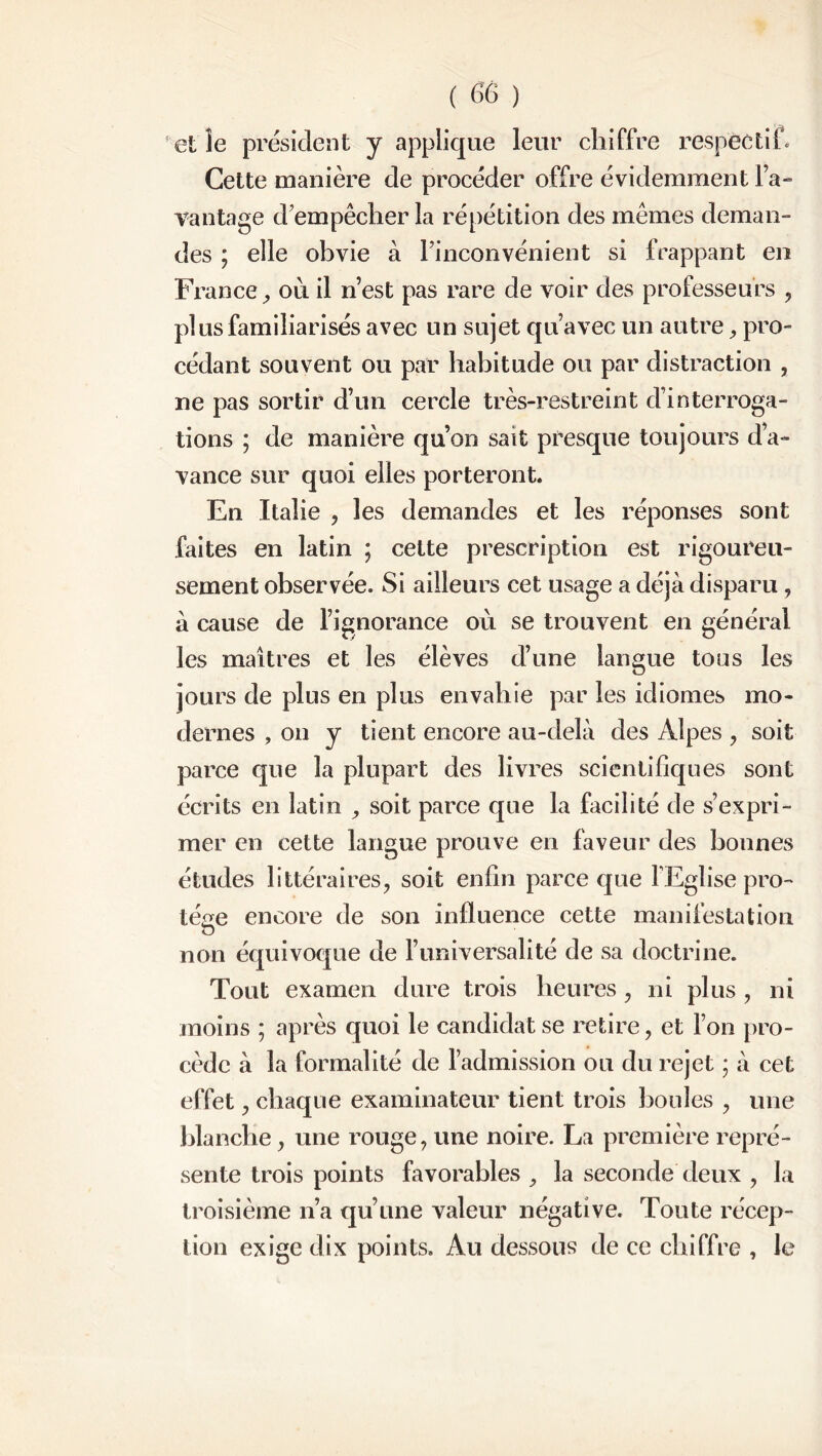 elle président y applique leur chiffre respectif. Cette manière de procéder offre évidemment l’a- vantage d'empêcher la répétition des mêmes deman- des ; elle obvie à l'inconvénient si frappant en France, ou il n’est pas rare de voir des professeurs , pl us familiarisés avec un sujet qu’avec un autre, pro- cédant souvent ou par habitude ou par distraction , ne pas sortir d’un cercle très-restreint d’interroga- tions ; de manière qu’on sait presque toujours d’a- vance sur quoi elles porteront. En Italie , les demandes et les réponses sont faites en latin ; cette prescription est rigoureu- sement observée. Si ailleurs cet usage a déjà disparu , à cause de l’ignorance où se trouvent en général les maîtres et les élèves d’une langue tous les jours de plus en plus envahie par les idiomes mo- dernes , on y tient encore au-delà des Alpes , soit parce que la plupart des livres scientifiques sont écrits en latin , soit parce que la facilité de s’expri- mer en cette langue prouve en faveur des bonnes études littéraires, soit enfin parce que l'Eglise pro- tège encore de son influence cette manifestation O non équivoque de l’universalité de sa doctrine. Tout examen dure trois heures, ni plus , ni moins ; après quoi le candidat se retire, et l’on pro- cède à la formalité de l’admission ou du rejet ; à cet effet, chaque examinateur tient trois houles , une blanche, une rouge, une noire. La première repré- sente trois points favorables , la seconde deux , la troisième n’a qu’une valeur négative. Toute récep- tion exige dix points. Au dessous de ce chiffre , le