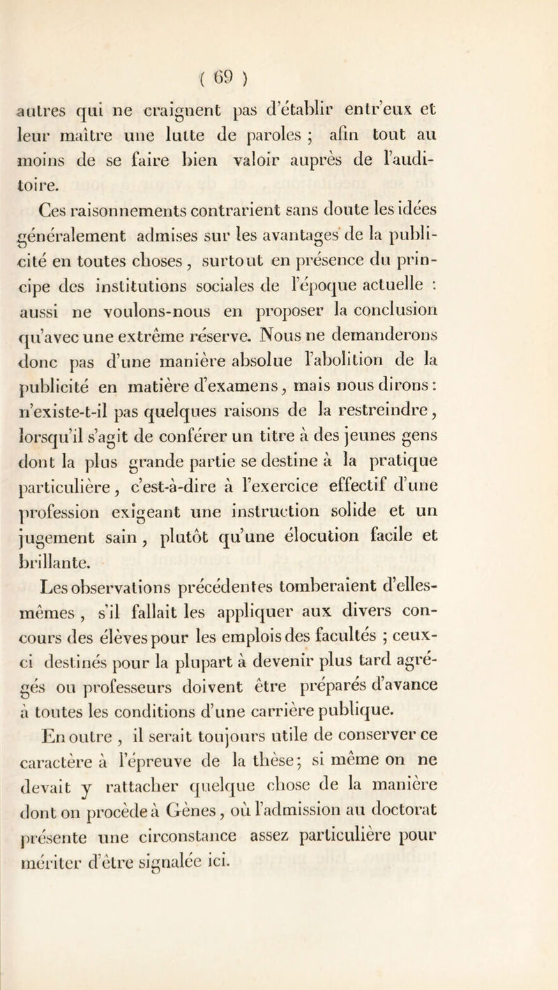 autres qui ne craignent pas d’établir entr’eux et leur maître une lutte de paroles ; afin tout au moins de se faire bien valoir auprès de l’audi- toire. Ces raisonnements contrarient sans doute les idées généralement admises sur les avantages de la publi- cité en toutes choses, surtout en présence du prin- cipe des institutions sociales de l’époque actuelle : aussi ne voulons-nous en proposer la conclusion qu’avec une extrême réserve. Nous ne demanderons donc pas d’une manière absolue l’abolition de la publicité en matière d’examens, mais nous dirons : n’existe-t-il pas quelques raisons de la restreindre , lorsqu’il s’agit de conférer un titre à des jeunes gens dont la plus grande partie se destine à la pratique particulière, c’est-à-dire à l’exercice effectif d’une profession exigeant une instruction solide et un jugement sain , plutôt qu’une élocution facile et brillante. Les observations précédentes tomberaient d’elles- mêmes , s’il fallait les appliquer aux divers con- cours des élèves pour les emplois des facultés ; ceux- ci destinés pour la plupart à devenir plus tard agré- gés ou professeurs doivent être prépares d’avance à toutes les conditions d’une carrière publique. En outre , il serait toujours utile de conserver ce caractère à l’épreuve de la thèse; si même on ne devait y rattacher quelque chose de la manière dont on procède à Gènes, où l’admission au doctorat présente une circonstance assez particulière pour mériter d’être signalée ici.