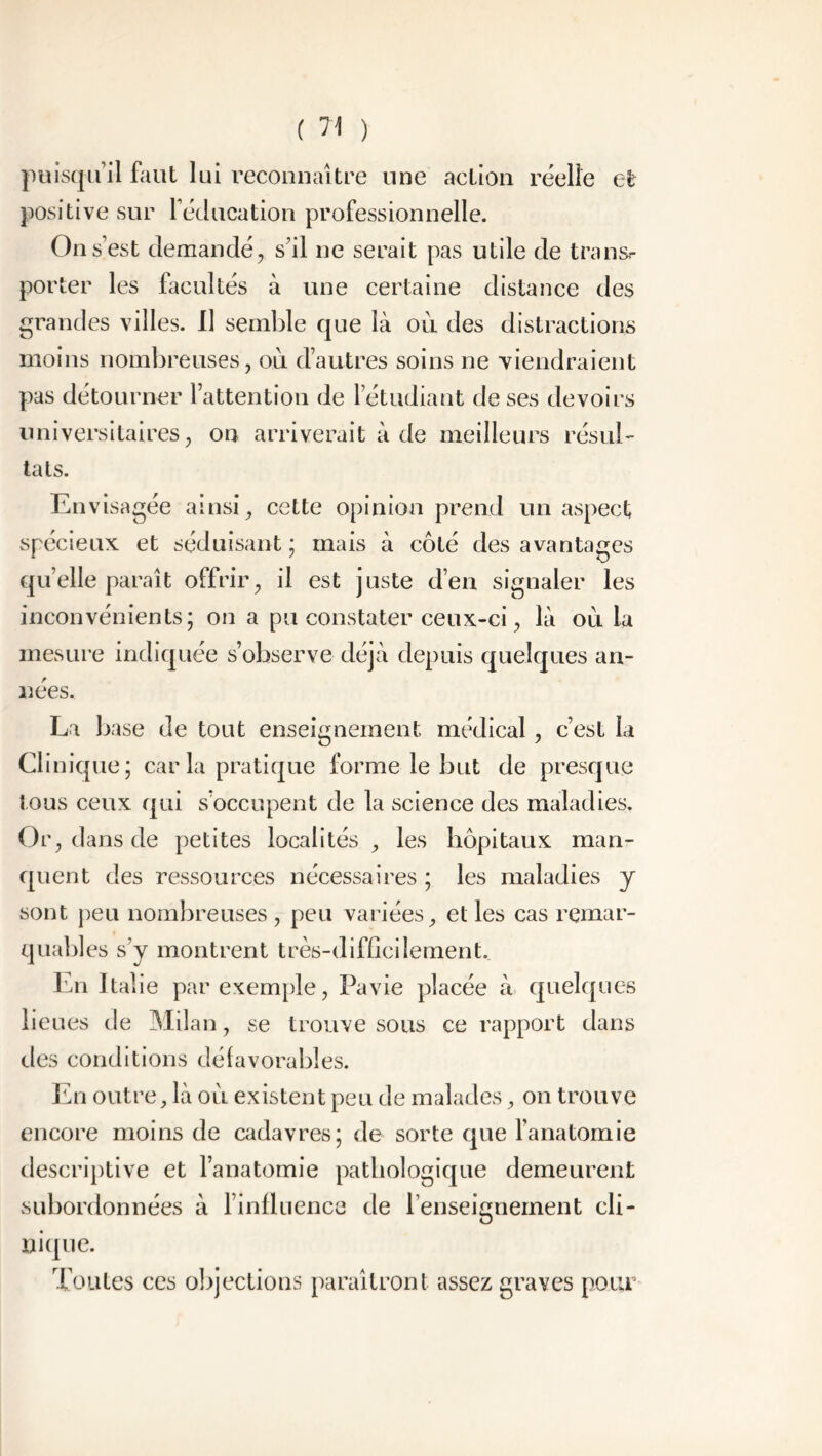 puisqu’il faut lui reconnaître une action réelle et positive sur l’éducation professionnelle. On s est demandé, s’il ne serait pas utile de transr porter les facultés à une certaine distance des grandes villes. Il semble que là ou des distractions moins nombreuses, ou d’autres soins ne viendraient pas détourner l’attention de l’étudiant de ses devoirs universitaires, on arriverait à de meilleurs résul- tats. En visagée ainsi, cette opinion prend un aspect spécieux et séduisant ; mais à côté des avantages quelle paraît offrir, il est juste d’en signaler les inconvénients; on a pu constater ceux-ci, là où la mesure indiquée s’observe déjà depuis quelques an- nées. La base de tout enseignement médical, c’est la Clinique; caria pratique forme le but de presque tous ceux qui s’occupent de la science des maladies. Or, dans de petites localités , les hôpitaux man- quent des ressources nécessaires ; les maladies y sont peu nombreuses , peu variées, et les cas remar- quables s’y montrent très-difficilement.. En Italie par exemple, Pavie placée à quelques lieues de Milan, se trouve sous ce rapport dans des conditions défavorables. En outre, là où existent peu de malades, on trouve encore moins de cadavres; de sorte que l’anatomie descriptive et l’anatomie pathologique demeurent subordonnées à l’influence de l’enseignement cli- nique. Toutes ces objections paraîtront assez graves pour