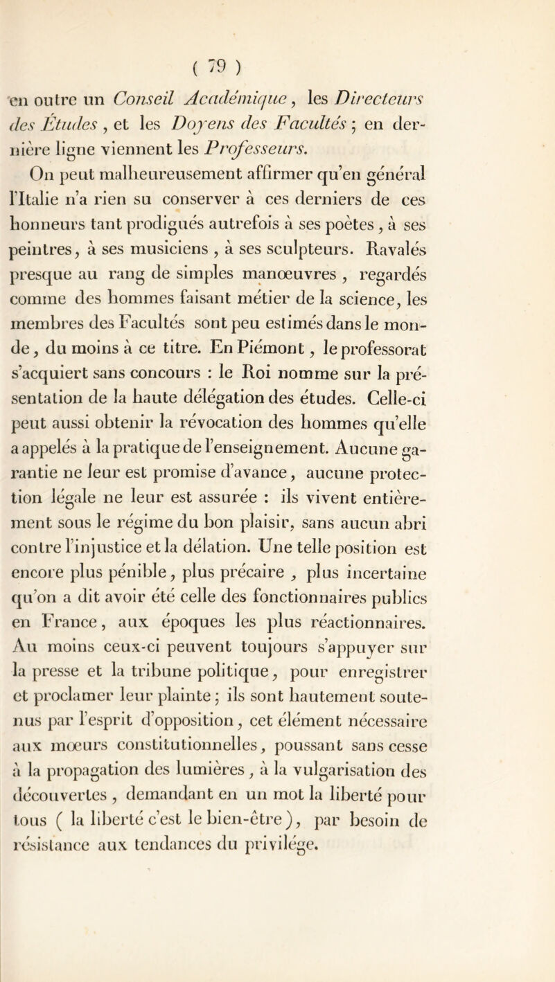 en outre un Conseil Académique, les Directeurs des Etudes , et les Doyens des Facultés ; en der- nière ligne viennent les Professeurs. On peut malheureusement affirmer qu’en général l'Italie n’a rien su conserver à ces derniers de ces honneurs tant prodigués autrefois à ses poètes , à ses peintres, à ses musiciens , à ses sculpteurs. Ravalés presque au rang de simples manœuvres , regardés comme des hommes faisant métier de la science, les membres des Facultés sont peu estimés dans le mon- de, du moins à ce titre. En Piémont, le professorat s’acquiert sans concours : le Roi nomme sur la pré- sentation de la haute délégation des études. Celle-ci peut aussi obtenir la révocation des hommes quelle a appelés à la pratique de l’enseignement. Aucune ga- rantie ne leur est promise d’avance, aucune protec- tion légale ne leur est assurée : ils vivent entière- ment sous le régime du bon plaisir, sans aucun abri contre l’injustice et la délation. Une telle position est encore plus pénible, plus précaire , plus incertaine qu’on a dit avoir été celle des fonctionnaires publics en France, aux époques les plus réactionnaires. Au moins ceux-ci peuvent toujours s’appuyer sur la presse et la tribune politique, pour enregistrer et proclamer leur plainte ; ils sont hautement soute- nus par l’esprit d’opposition, cet élément nécessaire aux mœurs constitutionnelles, poussant sans cesse à la propagation des lumières, à la vulgarisation des découvertes , demandant en un mot la liberté pour tous ( la liberté c’est le bien-être), par besoin de résistance aux tendances du privilège.