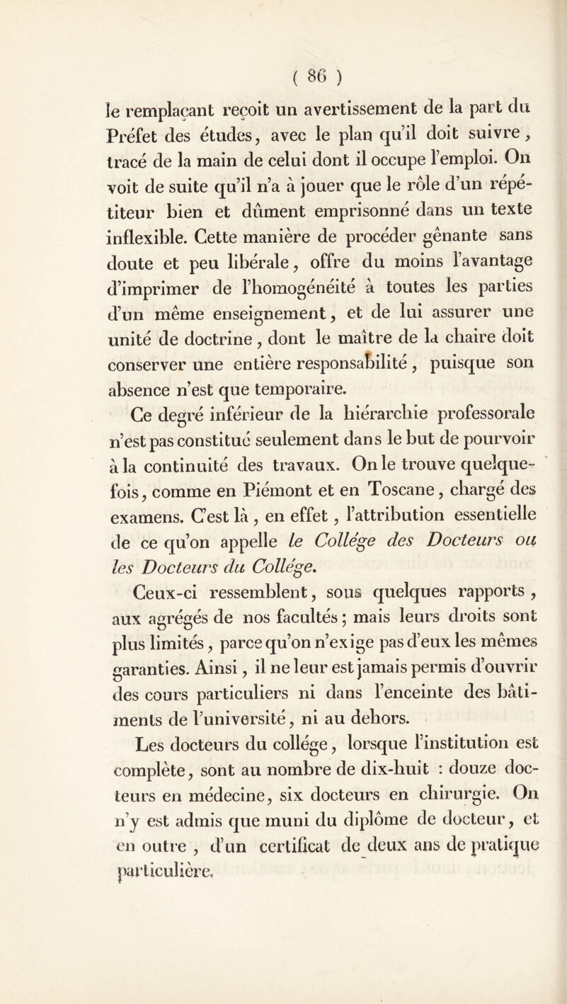 le remplaçant reçoit un avertissement de la part du Préfet des études, avec le plan qu’il doit suivre, tracé de la main de celui dont il occupe l’emploi. On voit de suite qu’il n’a à jouer que le rôle d’un répé- titeur bien et dûment emprisonné dans un texte inflexible. Cette manière de procéder gênante sans doute et peu libérale, offre du moins l’avantage d’imprimer de l’homogénéité à toutes les parties d’un même enseignement, et de lui assurer une unité de doctrine, dont le maître de la chaire doit conserver une entière responsabilité , puisque son absence n’est que temporaire. Ce degré inférieur de la hiérarchie professorale nest pas constitué seulement dans le but de pourvoir à la continuité des travaux. On le trouve quelque- fois, comme en Piémont et en Toscane, chargé des examens. C’est là , en effet, l’attribution essentielle de ce qu’on appelle le Collège des Docteurs ou les Docteurs du College. Ceux-ci ressemblent, sous quelques rapports , aux agrégés de nos facultés ; mais leurs droits sont plus limités, parce qu’on n’exige pas d’eux les mêmes garanties. Ainsi, il ne leur est jamais permis d’ouvrir des cours particuliers ni dans l’enceinte des bâti- ments de l’université, ni au dehors. Les docteurs du collège, lorsque l’institution est complète, sont au nombre de dix-huit : douze doc- teurs en médecine, six docteurs en chirurgie. On n’y est admis que muni du diplôme de docteur, et en outre , d’un certificat de deux ans de pratique particulière.