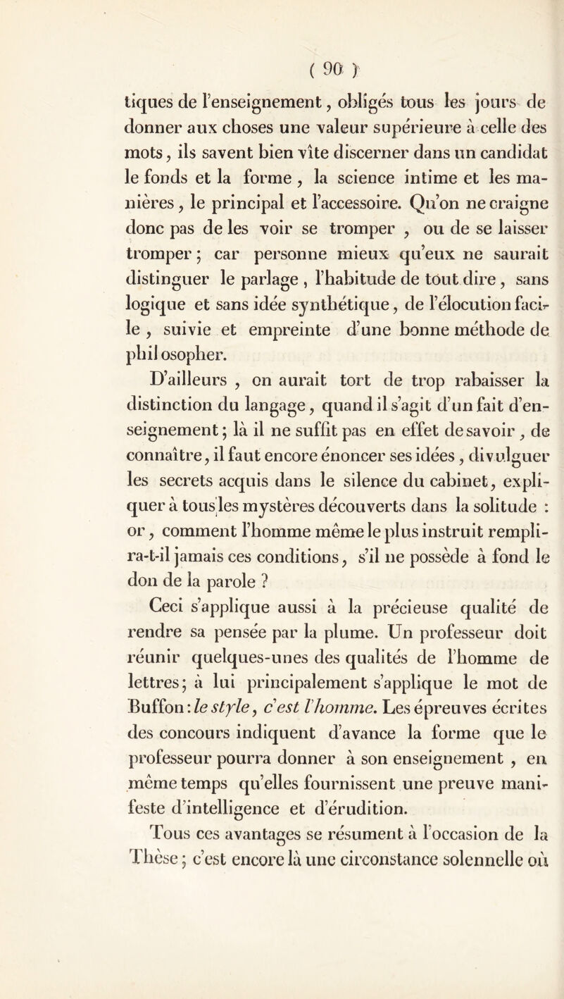 tiques de renseignement, obligés tous les jours de donner aux choses une valeur supérieure à celle des mots, ils savent bien vite discerner dans un candidat le fonds et la forme , la science intime et les ma- nières , le principal et l’accessoire. Qu’on ne craigne donc pas de les voir se tromper , ou de se laisser tromper ; car personne mieux qu’eux ne saurait distinguer le parlage , l’habitude de tout dire, sans logique et sans idée synthétique, de l’élocution faci- le , suivie et empreinte d’une bonne méthode de pli il osopher. D’ailleurs , on aurait tort de trop rabaisser la distinction du langage, quand il s’agit d’un fait d’en- seignement ; là il ne suffit pas en effet desavoir , de connaître, il faut encore énoncer ses idées, divulguer les secrets acquis dans le silence du cabinet, expli- quer à tous les mystères découverts dans la solitude : or, comment l’homme même le plus instruit rempli- ra-t-il jamais ces conditions, s’il ne possède à fond le don de la parole ? Ceci s’applique aussi à la précieuse qualité de rendre sa pensée par la plume. Un professeur doit réunir quelques-unes des qualités de l’homme de lettres; à lui principalement s’applique le mot de Buffon : le style, c est l homme. Les épreuves écrites des concours indiquent d’avance la forme que le professeur pourra donner à son enseignement , en même temps quelles fournissent une preuve mani- feste d’intelligence et d’érudition. Tous ces avantages se résument à l’occasion de la Thèse ; c’est encore là une circonstance solennelle où