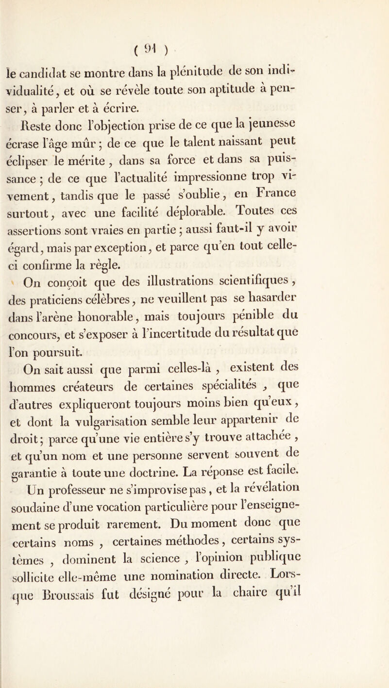 ie candidat se montre dans la plénitude de son indi- vidualité, et où se révèle toute son aptitude a pen- ser, à parler et à écrire. Reste donc l’objection prise de ce que la jeunesse écrase Iâge mûr ; de ce que le talent naissant peut éclipser le mérite , dans sa force et dans sa puis- sance ; de ce que l’actualité impressionne trop vi- vement , tandis que le passé s’oublie, en France surtout, avec une facilité déplorable. Toutes ces assertions sont vraies en partie ; aussi faut-il y avoir égard, mais par exception, et parce qu’en tout celle- ci confirme la règle. On conçoit que des illustrations scientifiques , des praticiens célèbres, ne veuillent pas se hasarder dans l’arène honorable, mais toujours pénible du concours, et s’exposer à l’incertitude du résultat que l’on poursuit. On sait aussi que parmi celles-là , existent des hommes créateurs de certaines spécialités , que d’autres expliqueront toujours moins bien queux, et dont la vulgarisation semble leur appartenir de droit; parce qu’une vie entière s’y trouve attachée , et qu’un nom et une personne servent souvent de garantie à toute une doctrine. La réponse est facile. Un professeur ne s’improvise pas, et la révélation soudaine d’une vocation particulière pour l’enseigne- ment se produit rarement. Du moment donc que certains noms , certaines méthodes , certains sys- tèmes , dominent la science , l’opinion publique sollicite elle-même une nomination directe. Lors- que Broussais fut désigné pour la chaire qu i!