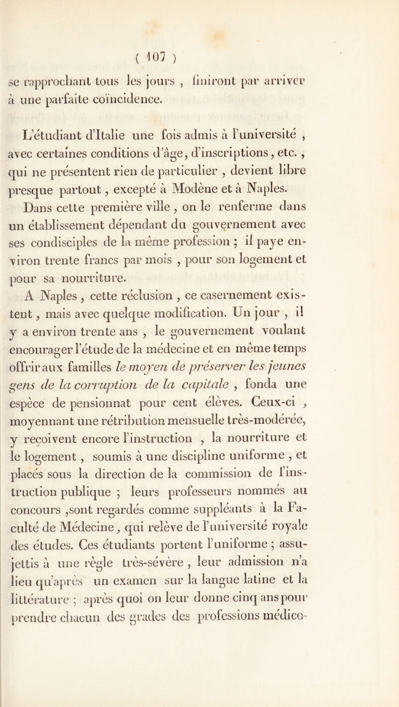 se rapprochant tous les jours , finiront par arriver à une parfaite coïncidence. L’étudiant d’Italie une fois admis à 1 université , avec certaines conditions d’âge, d’inscriptions, etc. , qui ne présentent rien de particulier , devient libre presque partout, excepté à Mode ne et a Naples. Dans cette première ville , on le renferme dans un établissement dépendant du gouvernement avec ses condisciples de la même profession ; il paye en- viron trente francs par mois , pour son logement et pour sa nourriture. A Naples , cette réclusion , ce casernement exis- tent , mais avec quelque modification. Un jour , il Y a environ trente ans , le gouvernement voulant encourager l’étude de la médecine et en même temps offrir aux familles le moyen de préserver les jeunes gens de la corruption de la capitale , fonda une espèce de pensionnat pour cent élèves. Ceux-ci , moyennant une rétribution mensuelle très-modérée, y reçoivent encore l’instruction , la nourriture et le logement, soumis â une discipline uniforme , et placés sous la direction de la commission de l’ins- truction publique ; leurs professeurs nommés au concours ,sont regardés comme suppléants à la Fa- culté de Médecine, qui relève de funiversité royale des études. Ces étudiants portent luniforme ; assu- jettis â une règle très-sévère , leur admission n’a lieu qu’après un examen sur la langue latine et la littérature ] apres quoi on leur donne cinq ans pour prendre chacun des grades des professions medico